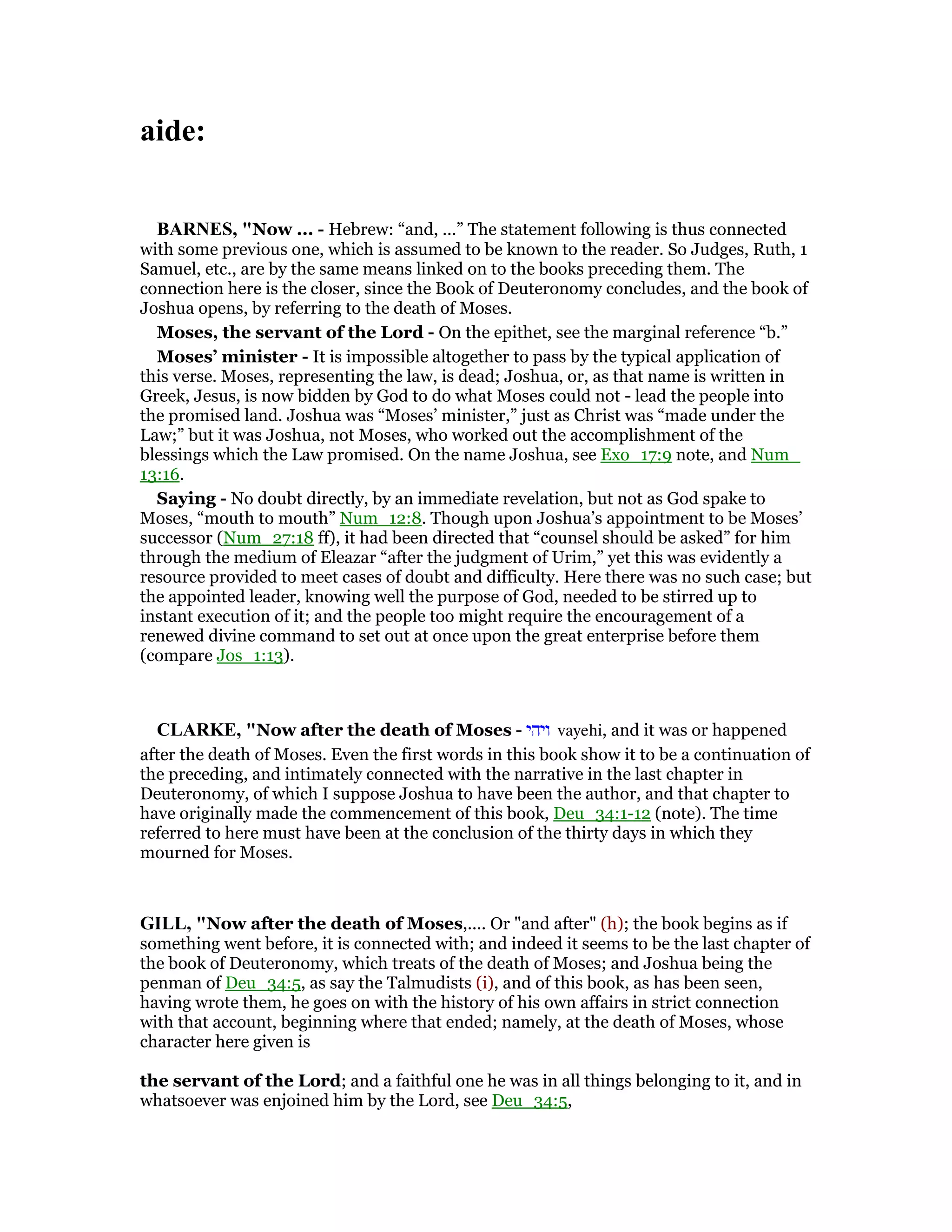 aide:
BAR ES, "Now ... - Hebrew: “and, ...” The statement following is thus connected
with some previous one, which is assumed to be known to the reader. So Judges, Ruth, 1
Samuel, etc., are by the same means linked on to the books preceding them. The
connection here is the closer, since the Book of Deuteronomy concludes, and the book of
Joshua opens, by referring to the death of Moses.
Moses, the servant of the Lord - On the epithet, see the marginal reference “b.”
Moses’ minister - It is impossible altogether to pass by the typical application of
this verse. Moses, representing the law, is dead; Joshua, or, as that name is written in
Greek, Jesus, is now bidden by God to do what Moses could not - lead the people into
the promised land. Joshua was “Moses’ minister,” just as Christ was “made under the
Law;” but it was Joshua, not Moses, who worked out the accomplishment of the
blessings which the Law promised. On the name Joshua, see Exo_17:9 note, and Num_
13:16.
Saying - No doubt directly, by an immediate revelation, but not as God spake to
Moses, “mouth to mouth” Num_12:8. Though upon Joshua’s appointment to be Moses’
successor (Num_27:18 ff), it had been directed that “counsel should be asked” for him
through the medium of Eleazar “after the judgment of Urim,” yet this was evidently a
resource provided to meet cases of doubt and difficulty. Here there was no such case; but
the appointed leader, knowing well the purpose of God, needed to be stirred up to
instant execution of it; and the people too might require the encouragement of a
renewed divine command to set out at once upon the great enterprise before them
(compare Jos_1:13).
CLARKE, "Now after the death of Moses - ‫ויהי‬ vayehi, and it was or happened
after the death of Moses. Even the first words in this book show it to be a continuation of
the preceding, and intimately connected with the narrative in the last chapter in
Deuteronomy, of which I suppose Joshua to have been the author, and that chapter to
have originally made the commencement of this book, Deu_34:1-12 (note). The time
referred to here must have been at the conclusion of the thirty days in which they
mourned for Moses.
GILL, "Now after the death of Moses,.... Or "and after" (h); the book begins as if
something went before, it is connected with; and indeed it seems to be the last chapter of
the book of Deuteronomy, which treats of the death of Moses; and Joshua being the
penman of Deu_34:5, as say the Talmudists (i), and of this book, as has been seen,
having wrote them, he goes on with the history of his own affairs in strict connection
with that account, beginning where that ended; namely, at the death of Moses, whose
character here given is
the servant of the Lord; and a faithful one he was in all things belonging to it, and in
whatsoever was enjoined him by the Lord, see Deu_34:5,
 
