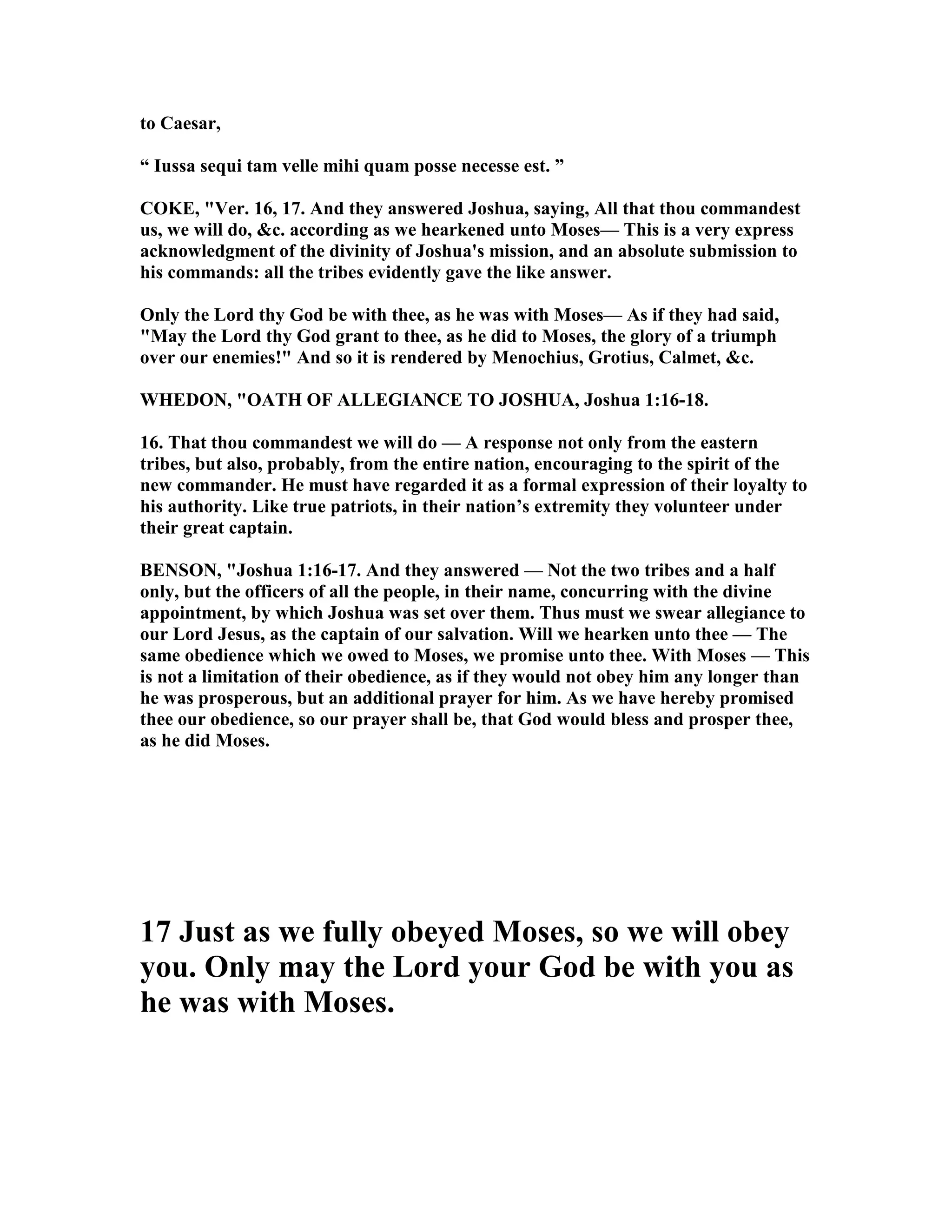 to Caesar,
“ Iussa sequi tam velle mihi quam posse necesse est. ”
COKE, "Ver. 16, 17. And they answered Joshua, saying, All that thou commandest
us, we will do, &c. according as we hearkened unto Moses— This is a very express
acknowledgment of the divinity of Joshua's mission, and an absolute submission to
his commands: all the tribes evidently gave the like answer.
Only the Lord thy God be with thee, as he was with Moses— As if they had said,
"May the Lord thy God grant to thee, as he did to Moses, the glory of a triumph
over our enemies!" And so it is rendered by Menochius, Grotius, Calmet, &c.
WHEDO , "OATH OF ALLEGIA CE TO JOSHUA, Joshua 1:16-18.
16. That thou commandest we will do — A response not only from the eastern
tribes, but also, probably, from the entire nation, encouraging to the spirit of the
new commander. He must have regarded it as a formal expression of their loyalty to
his authority. Like true patriots, in their nation’s extremity they volunteer under
their great captain.
BE SO , "Joshua 1:16-17. And they answered — ot the two tribes and a half
only, but the officers of all the people, in their name, concurring with the divine
appointment, by which Joshua was set over them. Thus must we swear allegiance to
our Lord Jesus, as the captain of our salvation. Will we hearken unto thee — The
same obedience which we owed to Moses, we promise unto thee. With Moses — This
is not a limitation of their obedience, as if they would not obey him any longer than
he was prosperous, but an additional prayer for him. As we have hereby promised
thee our obedience, so our prayer shall be, that God would bless and prosper thee,
as he did Moses.
17 Just as we fully obeyed Moses, so we will obey
you. Only may the Lord your God be with you as
he was with Moses.
 