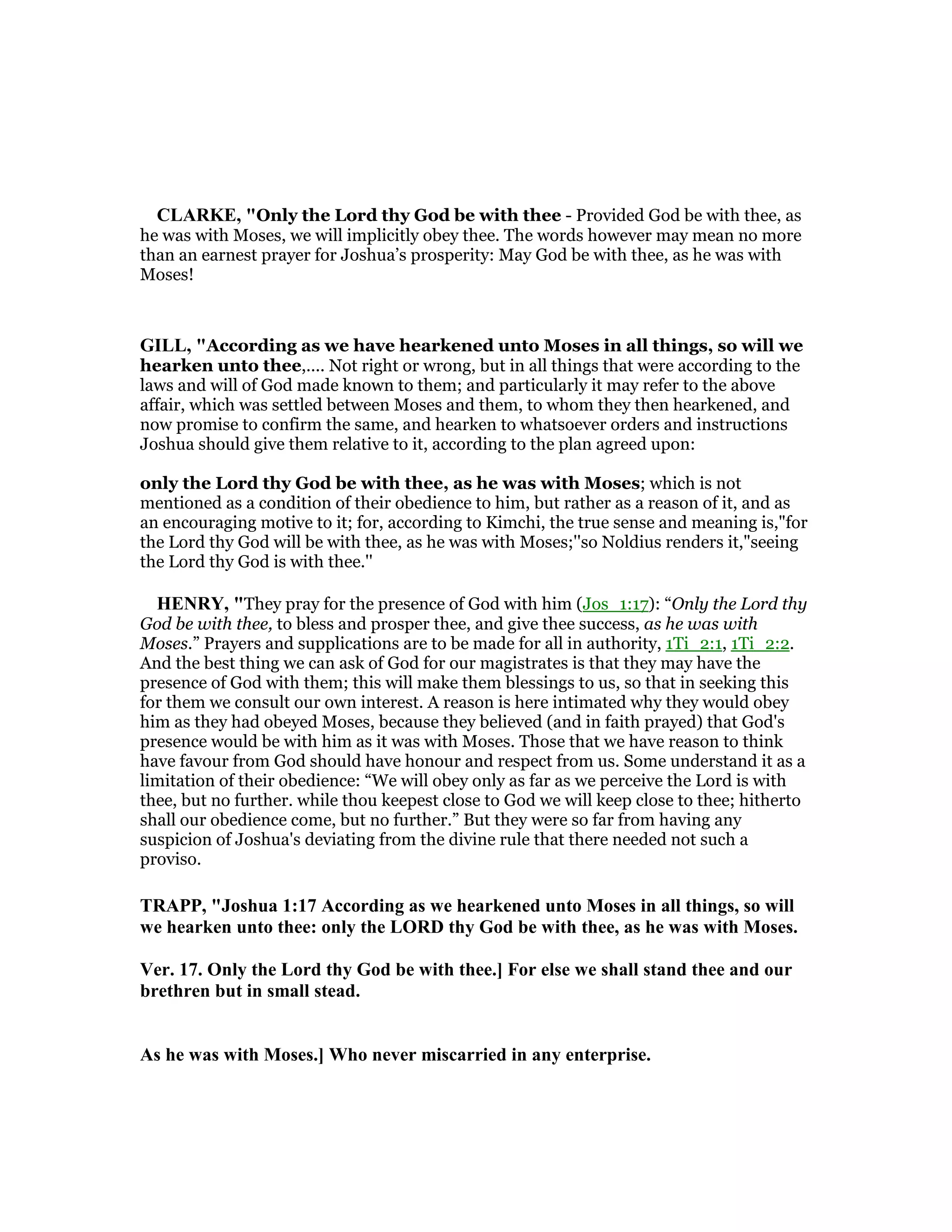CLARKE, "Only the Lord thy God be with thee - Provided God be with thee, as
he was with Moses, we will implicitly obey thee. The words however may mean no more
than an earnest prayer for Joshua’s prosperity: May God be with thee, as he was with
Moses!
GILL, "According as we have hearkened unto Moses in all things, so will we
hearken unto thee,.... Not right or wrong, but in all things that were according to the
laws and will of God made known to them; and particularly it may refer to the above
affair, which was settled between Moses and them, to whom they then hearkened, and
now promise to confirm the same, and hearken to whatsoever orders and instructions
Joshua should give them relative to it, according to the plan agreed upon:
only the Lord thy God be with thee, as he was with Moses; which is not
mentioned as a condition of their obedience to him, but rather as a reason of it, and as
an encouraging motive to it; for, according to Kimchi, the true sense and meaning is,"for
the Lord thy God will be with thee, as he was with Moses;''so Noldius renders it,"seeing
the Lord thy God is with thee.''
HE RY, "They pray for the presence of God with him (Jos_1:17): “Only the Lord thy
God be with thee, to bless and prosper thee, and give thee success, as he was with
Moses.” Prayers and supplications are to be made for all in authority, 1Ti_2:1, 1Ti_2:2.
And the best thing we can ask of God for our magistrates is that they may have the
presence of God with them; this will make them blessings to us, so that in seeking this
for them we consult our own interest. A reason is here intimated why they would obey
him as they had obeyed Moses, because they believed (and in faith prayed) that God's
presence would be with him as it was with Moses. Those that we have reason to think
have favour from God should have honour and respect from us. Some understand it as a
limitation of their obedience: “We will obey only as far as we perceive the Lord is with
thee, but no further. while thou keepest close to God we will keep close to thee; hitherto
shall our obedience come, but no further.” But they were so far from having any
suspicion of Joshua's deviating from the divine rule that there needed not such a
proviso.
TRAPP, "Joshua 1:17 According as we hearkened unto Moses in all things, so will
we hearken unto thee: only the LORD thy God be with thee, as he was with Moses.
Ver. 17. Only the Lord thy God be with thee.] For else we shall stand thee and our
brethren but in small stead.
As he was with Moses.] Who never miscarried in any enterprise.
 