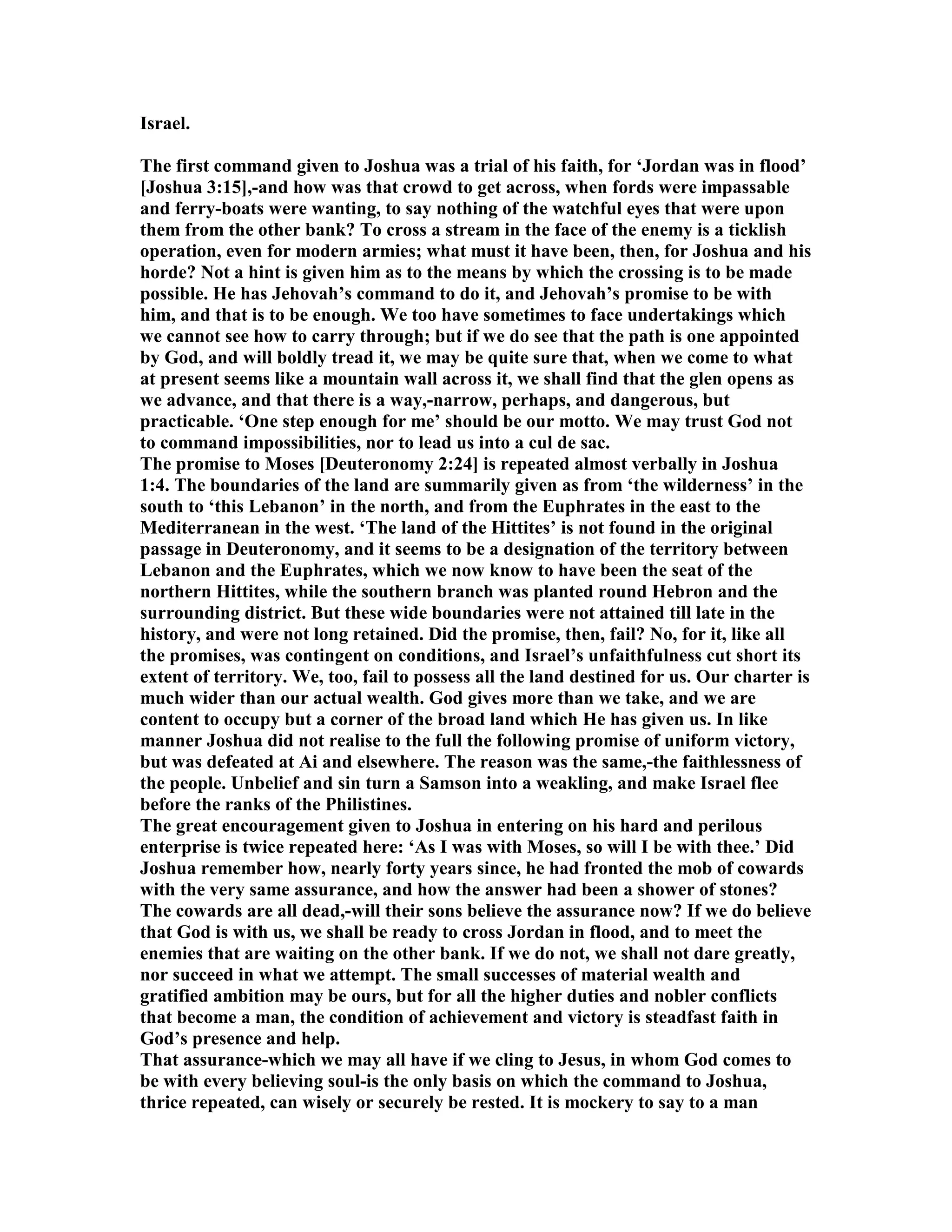 Israel.
The first command given to Joshua was a trial of his faith, for ‘Jordan was in flood’
[Joshua 3:15],-and how was that crowd to get across, when fords were impassable
and ferry-boats were wanting, to say nothing of the watchful eyes that were upon
them from the other bank? To cross a stream in the face of the enemy is a ticklish
operation, even for modern armies; what must it have been, then, for Joshua and his
horde? ot a hint is given him as to the means by which the crossing is to be made
possible. He has Jehovah’s command to do it, and Jehovah’s promise to be with
him, and that is to be enough. We too have sometimes to face undertakings which
we cannot see how to carry through; but if we do see that the path is one appointed
by God, and will boldly tread it, we may be quite sure that, when we come to what
at present seems like a mountain wall across it, we shall find that the glen opens as
we advance, and that there is a way,-narrow, perhaps, and dangerous, but
practicable. ‘One step enough for me’ should be our motto. We may trust God not
to command impossibilities, nor to lead us into a cul de sac.
The promise to Moses [Deuteronomy 2:24] is repeated almost verbally in Joshua
1:4. The boundaries of the land are summarily given as from ‘the wilderness’ in the
south to ‘this Lebanon’ in the north, and from the Euphrates in the east to the
Mediterranean in the west. ‘The land of the Hittites’ is not found in the original
passage in Deuteronomy, and it seems to be a designation of the territory between
Lebanon and the Euphrates, which we now know to have been the seat of the
northern Hittites, while the southern branch was planted round Hebron and the
surrounding district. But these wide boundaries were not attained till late in the
history, and were not long retained. Did the promise, then, fail? o, for it, like all
the promises, was contingent on conditions, and Israel’s unfaithfulness cut short its
extent of territory. We, too, fail to possess all the land destined for us. Our charter is
much wider than our actual wealth. God gives more than we take, and we are
content to occupy but a corner of the broad land which He has given us. In like
manner Joshua did not realise to the full the following promise of uniform victory,
but was defeated at Ai and elsewhere. The reason was the same,-the faithlessness of
the people. Unbelief and sin turn a Samson into a weakling, and make Israel flee
before the ranks of the Philistines.
The great encouragement given to Joshua in entering on his hard and perilous
enterprise is twice repeated here: ‘As I was with Moses, so will I be with thee.’ Did
Joshua remember how, nearly forty years since, he had fronted the mob of cowards
with the very same assurance, and how the answer had been a shower of stones?
The cowards are all dead,-will their sons believe the assurance now? If we do believe
that God is with us, we shall be ready to cross Jordan in flood, and to meet the
enemies that are waiting on the other bank. If we do not, we shall not dare greatly,
nor succeed in what we attempt. The small successes of material wealth and
gratified ambition may be ours, but for all the higher duties and nobler conflicts
that become a man, the condition of achievement and victory is steadfast faith in
God’s presence and help.
That assurance-which we may all have if we cling to Jesus, in whom God comes to
be with every believing soul-is the only basis on which the command to Joshua,
thrice repeated, can wisely or securely be rested. It is mockery to say to a man
 