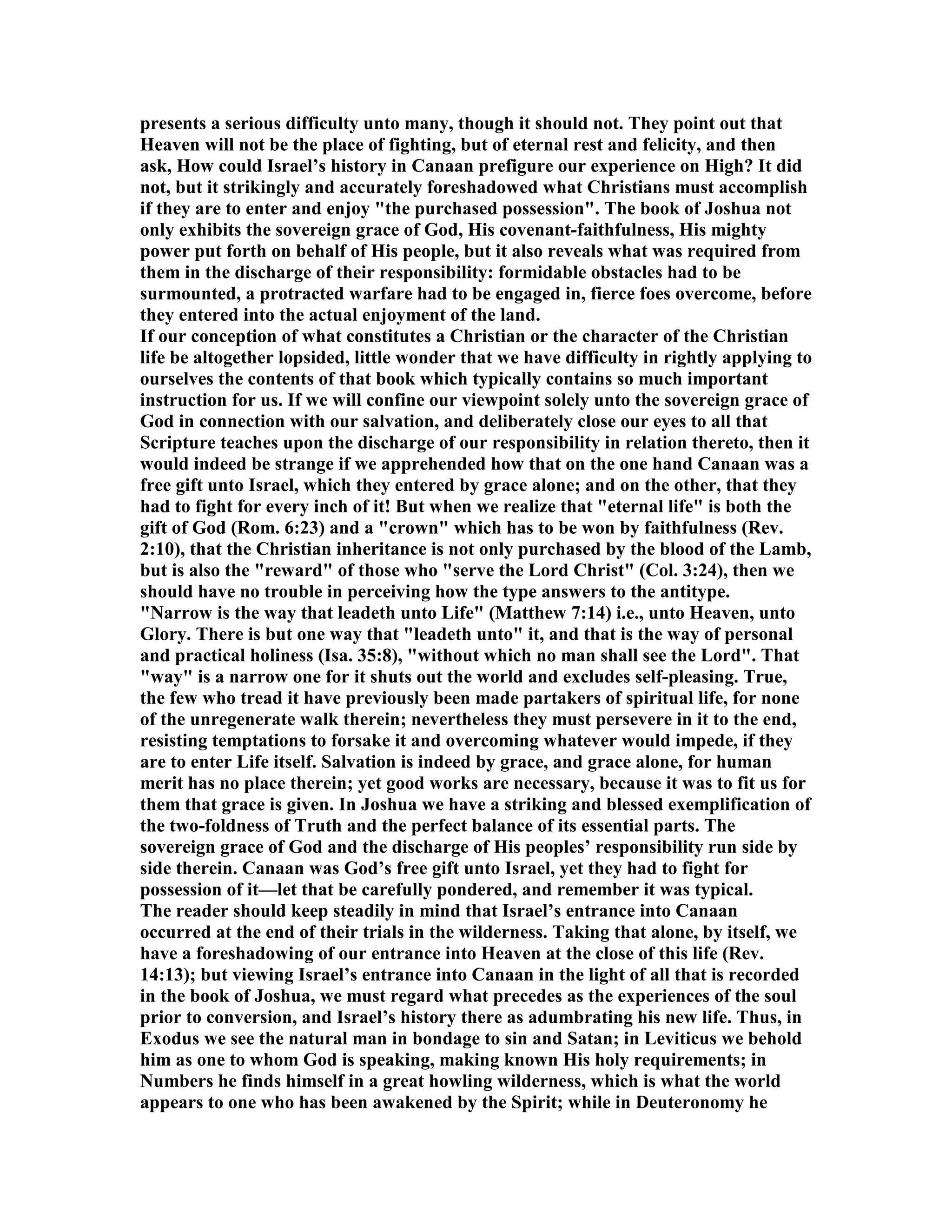 presents a serious difficulty unto many, though it should not. They point out that
Heaven will not be the place of fighting, but of eternal rest and felicity, and then
ask, How could Israel’s history in Canaan prefigure our experience on High? It did
not, but it strikingly and accurately foreshadowed what Christians must accomplish
if they are to enter and enjoy "the purchased possession". The book of Joshua not
only exhibits the sovereign grace of God, His covenant-faithfulness, His mighty
power put forth on behalf of His people, but it also reveals what was required from
them in the discharge of their responsibility: formidable obstacles had to be
surmounted, a protracted warfare had to be engaged in, fierce foes overcome, before
they entered into the actual enjoyment of the land.
If our conception of what constitutes a Christian or the character of the Christian
life be altogether lopsided, little wonder that we have difficulty in rightly applying to
ourselves the contents of that book which typically contains so much important
instruction for us. If we will confine our viewpoint solely unto the sovereign grace of
God in connection with our salvation, and deliberately close our eyes to all that
Scripture teaches upon the discharge of our responsibility in relation thereto, then it
would indeed be strange if we apprehended how that on the one hand Canaan was a
free gift unto Israel, which they entered by grace alone; and on the other, that they
had to fight for every inch of it! But when we realize that "eternal life" is both the
gift of God (Rom. 6:23) and a "crown" which has to be won by faithfulness (Rev.
2:10), that the Christian inheritance is not only purchased by the blood of the Lamb,
but is also the "reward" of those who "serve the Lord Christ" (Col. 3:24), then we
should have no trouble in perceiving how the type answers to the antitype.
" arrow is the way that leadeth unto Life" (Matthew 7:14) i.e., unto Heaven, unto
Glory. There is but one way that "leadeth unto" it, and that is the way of personal
and practical holiness (Isa. 35:8), "without which no man shall see the Lord". That
"way" is a narrow one for it shuts out the world and excludes self-pleasing. True,
the few who tread it have previously been made partakers of spiritual life, for none
of the unregenerate walk therein; nevertheless they must persevere in it to the end,
resisting temptations to forsake it and overcoming whatever would impede, if they
are to enter Life itself. Salvation is indeed by grace, and grace alone, for human
merit has no place therein; yet good works are necessary, because it was to fit us for
them that grace is given. In Joshua we have a striking and blessed exemplification of
the two-foldness of Truth and the perfect balance of its essential parts. The
sovereign grace of God and the discharge of His peoples’ responsibility run side by
side therein. Canaan was God’s free gift unto Israel, yet they had to fight for
possession of it—let that be carefully pondered, and remember it was typical.
The reader should keep steadily in mind that Israel’s entrance into Canaan
occurred at the end of their trials in the wilderness. Taking that alone, by itself, we
have a foreshadowing of our entrance into Heaven at the close of this life (Rev.
14:13); but viewing Israel’s entrance into Canaan in the light of all that is recorded
in the book of Joshua, we must regard what precedes as the experiences of the soul
prior to conversion, and Israel’s history there as adumbrating his new life. Thus, in
Exodus we see the natural man in bondage to sin and Satan; in Leviticus we behold
him as one to whom God is speaking, making known His holy requirements; in
umbers he finds himself in a great howling wilderness, which is what the world
appears to one who has been awakened by the Spirit; while in Deuteronomy he
 
