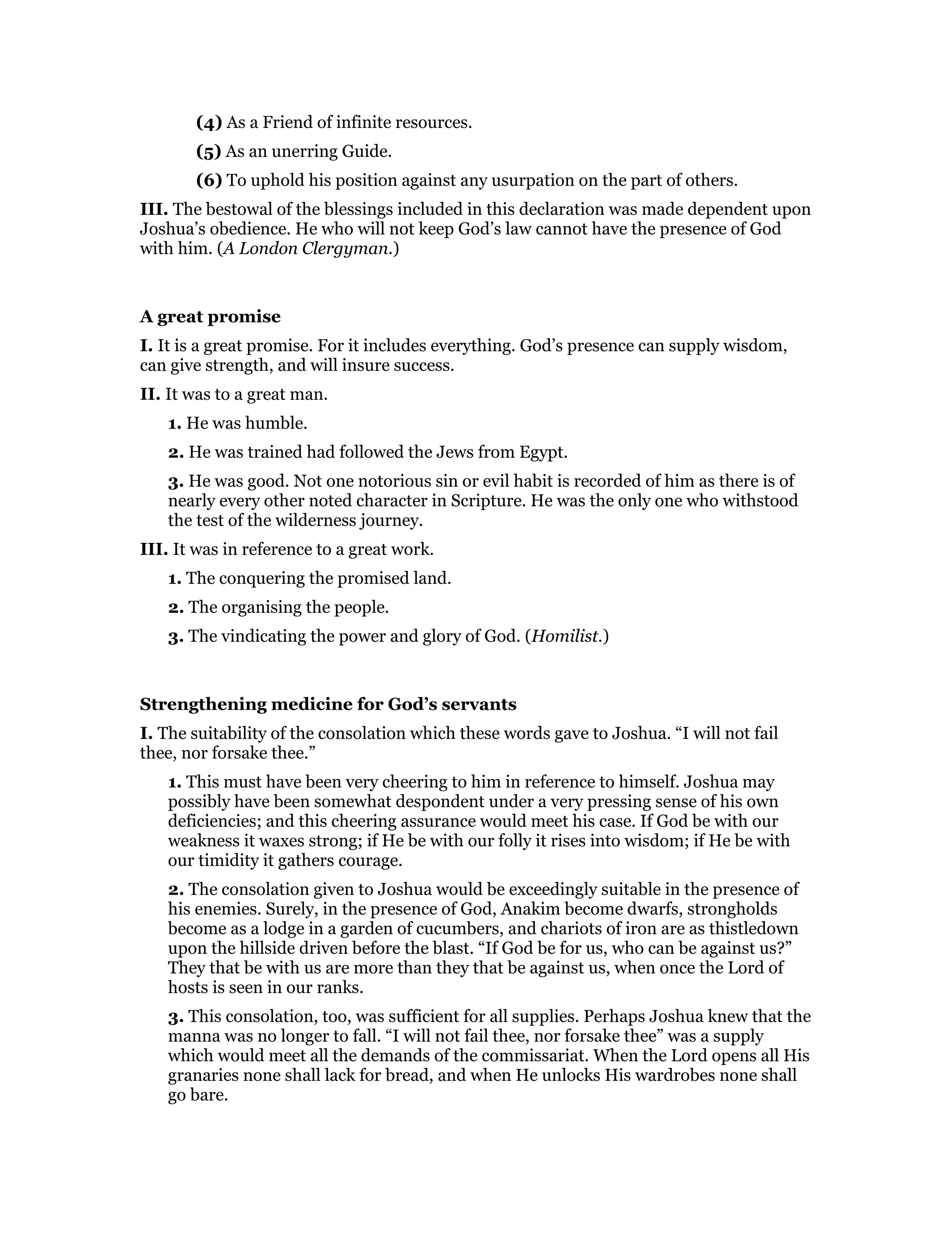 (4) As a Friend of infinite resources.
(5) As an unerring Guide.
(6) To uphold his position against any usurpation on the part of others.
III. The bestowal of the blessings included in this declaration was made dependent upon
Joshua’s obedience. He who will not keep God’s law cannot have the presence of God
with him. (A London Clergyman.)
A great promise
I. It is a great promise. For it includes everything. God’s presence can supply wisdom,
can give strength, and will insure success.
II. It was to a great man.
1. He was humble.
2. He was trained had followed the Jews from Egypt.
3. He was good. Not one notorious sin or evil habit is recorded of him as there is of
nearly every other noted character in Scripture. He was the only one who withstood
the test of the wilderness journey.
III. It was in reference to a great work.
1. The conquering the promised land.
2. The organising the people.
3. The vindicating the power and glory of God. (Homilist.)
Strengthening medicine for God’s servants
I. The suitability of the consolation which these words gave to Joshua. “I will not fail
thee, nor forsake thee.”
1. This must have been very cheering to him in reference to himself. Joshua may
possibly have been somewhat despondent under a very pressing sense of his own
deficiencies; and this cheering assurance would meet his case. If God be with our
weakness it waxes strong; if He be with our folly it rises into wisdom; if He be with
our timidity it gathers courage.
2. The consolation given to Joshua would be exceedingly suitable in the presence of
his enemies. Surely, in the presence of God, Anakim become dwarfs, strongholds
become as a lodge in a garden of cucumbers, and chariots of iron are as thistledown
upon the hillside driven before the blast. “If God be for us, who can be against us?”
They that be with us are more than they that be against us, when once the Lord of
hosts is seen in our ranks.
3. This consolation, too, was sufficient for all supplies. Perhaps Joshua knew that the
manna was no longer to fall. “I will not fail thee, nor forsake thee” was a supply
which would meet all the demands of the commissariat. When the Lord opens all His
granaries none shall lack for bread, and when He unlocks His wardrobes none shall
go bare.
 