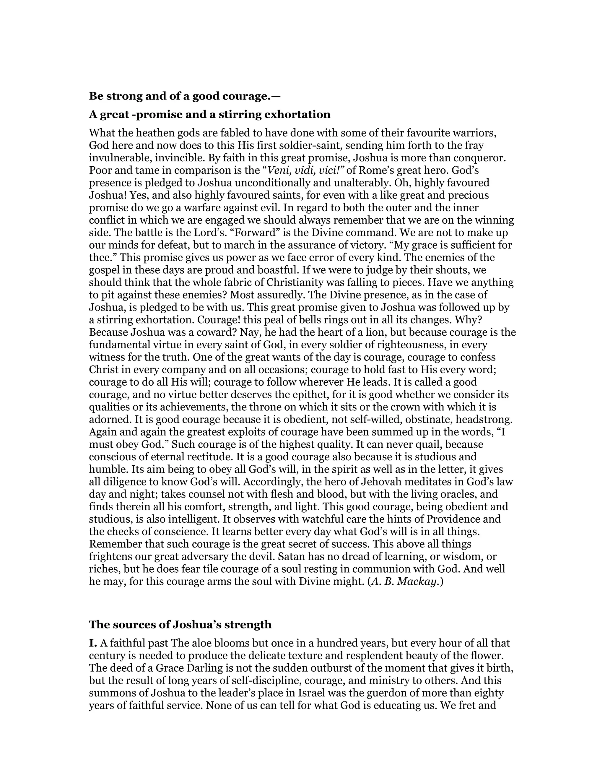 Be strong and of a good courage.—
A great -promise and a stirring exhortation
What the heathen gods are fabled to have done with some of their favourite warriors,
God here and now does to this His first soldier-saint, sending him forth to the fray
invulnerable, invincible. By faith in this great promise, Joshua is more than conqueror.
Poor and tame in comparison is the “Veni, vidi, vici!” of Rome’s great hero. God’s
presence is pledged to Joshua unconditionally and unalterably. Oh, highly favoured
Joshua! Yes, and also highly favoured saints, for even with a like great and precious
promise do we go a warfare against evil. In regard to both the outer and the inner
conflict in which we are engaged we should always remember that we are on the winning
side. The battle is the Lord’s. “Forward” is the Divine command. We are not to make up
our minds for defeat, but to march in the assurance of victory. “My grace is sufficient for
thee.” This promise gives us power as we face error of every kind. The enemies of the
gospel in these days are proud and boastful. If we were to judge by their shouts, we
should think that the whole fabric of Christianity was falling to pieces. Have we anything
to pit against these enemies? Most assuredly. The Divine presence, as in the case of
Joshua, is pledged to be with us. This great promise given to Joshua was followed up by
a stirring exhortation. Courage! this peal of bells rings out in all its changes. Why?
Because Joshua was a coward? Nay, he had the heart of a lion, but because courage is the
fundamental virtue in every saint of God, in every soldier of righteousness, in every
witness for the truth. One of the great wants of the day is courage, courage to confess
Christ in every company and on all occasions; courage to hold fast to His every word;
courage to do all His will; courage to follow wherever He leads. It is called a good
courage, and no virtue better deserves the epithet, for it is good whether we consider its
qualities or its achievements, the throne on which it sits or the crown with which it is
adorned. It is good courage because it is obedient, not self-willed, obstinate, headstrong.
Again and again the greatest exploits of courage have been summed up in the words, “I
must obey God.” Such courage is of the highest quality. It can never quail, because
conscious of eternal rectitude. It is a good courage also because it is studious and
humble. Its aim being to obey all God’s will, in the spirit as well as in the letter, it gives
all diligence to know God’s will. Accordingly, the hero of Jehovah meditates in God’s law
day and night; takes counsel not with flesh and blood, but with the living oracles, and
finds therein all his comfort, strength, and light. This good courage, being obedient and
studious, is also intelligent. It observes with watchful care the hints of Providence and
the checks of conscience. It learns better every day what God’s will is in all things.
Remember that such courage is the great secret of success. This above all things
frightens our great adversary the devil. Satan has no dread of learning, or wisdom, or
riches, but he does fear tile courage of a soul resting in communion with God. And well
he may, for this courage arms the soul with Divine might. (A. B. Mackay.)
The sources of Joshua’s strength
I. A faithful past The aloe blooms but once in a hundred years, but every hour of all that
century is needed to produce the delicate texture and resplendent beauty of the flower.
The deed of a Grace Darling is not the sudden outburst of the moment that gives it birth,
but the result of long years of self-discipline, courage, and ministry to others. And this
summons of Joshua to the leader’s place in Israel was the guerdon of more than eighty
years of faithful service. None of us can tell for what God is educating us. We fret and
 