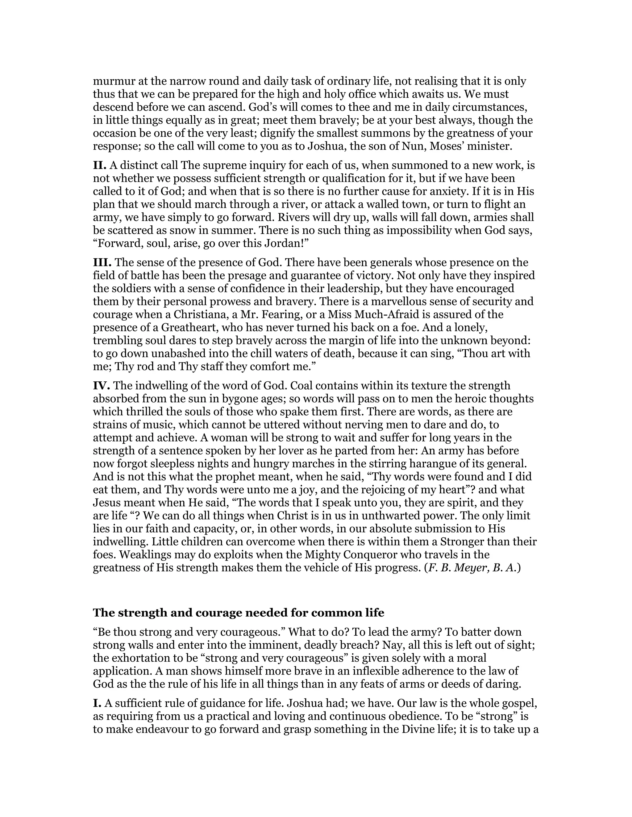 murmur at the narrow round and daily task of ordinary life, not realising that it is only
thus that we can be prepared for the high and holy office which awaits us. We must
descend before we can ascend. God’s will comes to thee and me in daily circumstances,
in little things equally as in great; meet them bravely; be at your best always, though the
occasion be one of the very least; dignify the smallest summons by the greatness of your
response; so the call will come to you as to Joshua, the son of Nun, Moses’ minister.
II. A distinct call The supreme inquiry for each of us, when summoned to a new work, is
not whether we possess sufficient strength or qualification for it, but if we have been
called to it of God; and when that is so there is no further cause for anxiety. If it is in His
plan that we should march through a river, or attack a walled town, or turn to flight an
army, we have simply to go forward. Rivers will dry up, walls will fall down, armies shall
be scattered as snow in summer. There is no such thing as impossibility when God says,
“Forward, soul, arise, go over this Jordan!”
III. The sense of the presence of God. There have been generals whose presence on the
field of battle has been the presage and guarantee of victory. Not only have they inspired
the soldiers with a sense of confidence in their leadership, but they have encouraged
them by their personal prowess and bravery. There is a marvellous sense of security and
courage when a Christiana, a Mr. Fearing, or a Miss Much-Afraid is assured of the
presence of a Greatheart, who has never turned his back on a foe. And a lonely,
trembling soul dares to step bravely across the margin of life into the unknown beyond:
to go down unabashed into the chill waters of death, because it can sing, “Thou art with
me; Thy rod and Thy staff they comfort me.”
IV. The indwelling of the word of God. Coal contains within its texture the strength
absorbed from the sun in bygone ages; so words will pass on to men the heroic thoughts
which thrilled the souls of those who spake them first. There are words, as there are
strains of music, which cannot be uttered without nerving men to dare and do, to
attempt and achieve. A woman will be strong to wait and suffer for long years in the
strength of a sentence spoken by her lover as he parted from her: An army has before
now forgot sleepless nights and hungry marches in the stirring harangue of its general.
And is not this what the prophet meant, when he said, “Thy words were found and I did
eat them, and Thy words were unto me a joy, and the rejoicing of my heart”? and what
Jesus meant when He said, “The words that I speak unto you, they are spirit, and they
are life “? We can do all things when Christ is in us in unthwarted power. The only limit
lies in our faith and capacity, or, in other words, in our absolute submission to His
indwelling. Little children can overcome when there is within them a Stronger than their
foes. Weaklings may do exploits when the Mighty Conqueror who travels in the
greatness of His strength makes them the vehicle of His progress. (F. B. Meyer, B. A.)
The strength and courage needed for common life
“Be thou strong and very courageous.” What to do? To lead the army? To batter down
strong walls and enter into the imminent, deadly breach? Nay, all this is left out of sight;
the exhortation to be “strong and very courageous” is given solely with a moral
application. A man shows himself more brave in an inflexible adherence to the law of
God as the the rule of his life in all things than in any feats of arms or deeds of daring.
I. A sufficient rule of guidance for life. Joshua had; we have. Our law is the whole gospel,
as requiring from us a practical and loving and continuous obedience. To be “strong” is
to make endeavour to go forward and grasp something in the Divine life; it is to take up a
 