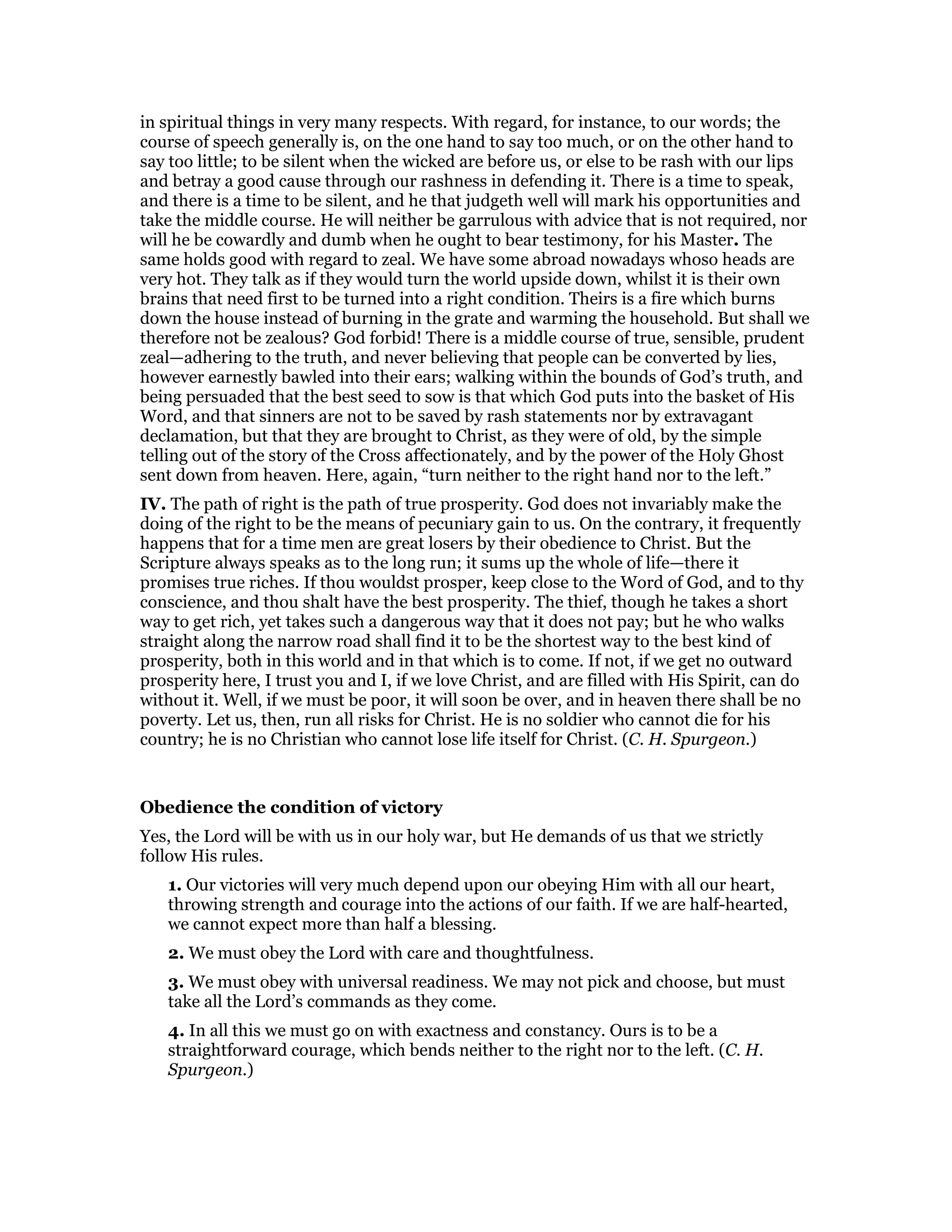 in spiritual things in very many respects. With regard, for instance, to our words; the
course of speech generally is, on the one hand to say too much, or on the other hand to
say too little; to be silent when the wicked are before us, or else to be rash with our lips
and betray a good cause through our rashness in defending it. There is a time to speak,
and there is a time to be silent, and he that judgeth well will mark his opportunities and
take the middle course. He will neither be garrulous with advice that is not required, nor
will he be cowardly and dumb when he ought to bear testimony, for his Master. The
same holds good with regard to zeal. We have some abroad nowadays whoso heads are
very hot. They talk as if they would turn the world upside down, whilst it is their own
brains that need first to be turned into a right condition. Theirs is a fire which burns
down the house instead of burning in the grate and warming the household. But shall we
therefore not be zealous? God forbid! There is a middle course of true, sensible, prudent
zeal—adhering to the truth, and never believing that people can be converted by lies,
however earnestly bawled into their ears; walking within the bounds of God’s truth, and
being persuaded that the best seed to sow is that which God puts into the basket of His
Word, and that sinners are not to be saved by rash statements nor by extravagant
declamation, but that they are brought to Christ, as they were of old, by the simple
telling out of the story of the Cross affectionately, and by the power of the Holy Ghost
sent down from heaven. Here, again, “turn neither to the right hand nor to the left.”
IV. The path of right is the path of true prosperity. God does not invariably make the
doing of the right to be the means of pecuniary gain to us. On the contrary, it frequently
happens that for a time men are great losers by their obedience to Christ. But the
Scripture always speaks as to the long run; it sums up the whole of life—there it
promises true riches. If thou wouldst prosper, keep close to the Word of God, and to thy
conscience, and thou shalt have the best prosperity. The thief, though he takes a short
way to get rich, yet takes such a dangerous way that it does not pay; but he who walks
straight along the narrow road shall find it to be the shortest way to the best kind of
prosperity, both in this world and in that which is to come. If not, if we get no outward
prosperity here, I trust you and I, if we love Christ, and are filled with His Spirit, can do
without it. Well, if we must be poor, it will soon be over, and in heaven there shall be no
poverty. Let us, then, run all risks for Christ. He is no soldier who cannot die for his
country; he is no Christian who cannot lose life itself for Christ. (C. H. Spurgeon.)
Obedience the condition of victory
Yes, the Lord will be with us in our holy war, but He demands of us that we strictly
follow His rules.
1. Our victories will very much depend upon our obeying Him with all our heart,
throwing strength and courage into the actions of our faith. If we are half-hearted,
we cannot expect more than half a blessing.
2. We must obey the Lord with care and thoughtfulness.
3. We must obey with universal readiness. We may not pick and choose, but must
take all the Lord’s commands as they come.
4. In all this we must go on with exactness and constancy. Ours is to be a
straightforward courage, which bends neither to the right nor to the left. (C. H.
Spurgeon.)
 