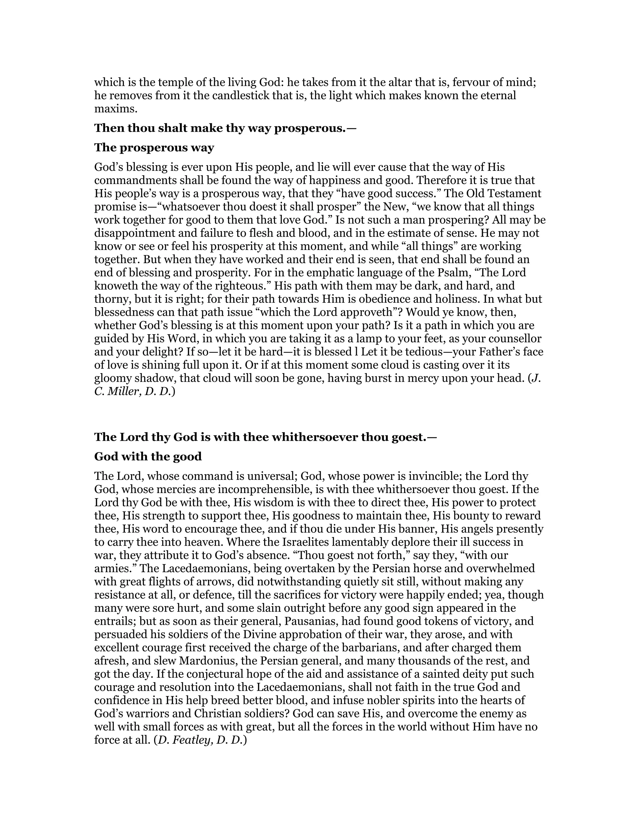 which is the temple of the living God: he takes from it the altar that is, fervour of mind;
he removes from it the candlestick that is, the light which makes known the eternal
maxims.
Then thou shalt make thy way prosperous.—
The prosperous way
God’s blessing is ever upon His people, and lie will ever cause that the way of His
commandments shall be found the way of happiness and good. Therefore it is true that
His people’s way is a prosperous way, that they “have good success.” The Old Testament
promise is—“whatsoever thou doest it shall prosper” the New, “we know that all things
work together for good to them that love God.” Is not such a man prospering? All may be
disappointment and failure to flesh and blood, and in the estimate of sense. He may not
know or see or feel his prosperity at this moment, and while “all things” are working
together. But when they have worked and their end is seen, that end shall be found an
end of blessing and prosperity. For in the emphatic language of the Psalm, “The Lord
knoweth the way of the righteous.” His path with them may be dark, and hard, and
thorny, but it is right; for their path towards Him is obedience and holiness. In what but
blessedness can that path issue “which the Lord approveth”? Would ye know, then,
whether God’s blessing is at this moment upon your path? Is it a path in which you are
guided by His Word, in which you are taking it as a lamp to your feet, as your counsellor
and your delight? If so—let it be hard—it is blessed l Let it be tedious—your Father’s face
of love is shining full upon it. Or if at this moment some cloud is casting over it its
gloomy shadow, that cloud will soon be gone, having burst in mercy upon your head. (J.
C. Miller, D. D.)
The Lord thy God is with thee whithersoever thou goest.—
God with the good
The Lord, whose command is universal; God, whose power is invincible; the Lord thy
God, whose mercies are incomprehensible, is with thee whithersoever thou goest. If the
Lord thy God be with thee, His wisdom is with thee to direct thee, His power to protect
thee, His strength to support thee, His goodness to maintain thee, His bounty to reward
thee, His word to encourage thee, and if thou die under His banner, His angels presently
to carry thee into heaven. Where the Israelites lamentably deplore their ill success in
war, they attribute it to God’s absence. “Thou goest not forth,” say they, “with our
armies.” The Lacedaemonians, being overtaken by the Persian horse and overwhelmed
with great flights of arrows, did notwithstanding quietly sit still, without making any
resistance at all, or defence, till the sacrifices for victory were happily ended; yea, though
many were sore hurt, and some slain outright before any good sign appeared in the
entrails; but as soon as their general, Pausanias, had found good tokens of victory, and
persuaded his soldiers of the Divine approbation of their war, they arose, and with
excellent courage first received the charge of the barbarians, and after charged them
afresh, and slew Mardonius, the Persian general, and many thousands of the rest, and
got the day. If the conjectural hope of the aid and assistance of a sainted deity put such
courage and resolution into the Lacedaemonians, shall not faith in the true God and
confidence in His help breed better blood, and infuse nobler spirits into the hearts of
God’s warriors and Christian soldiers? God can save His, and overcome the enemy as
well with small forces as with great, but all the forces in the world without Him have no
force at all. (D. Featley, D. D.)
 