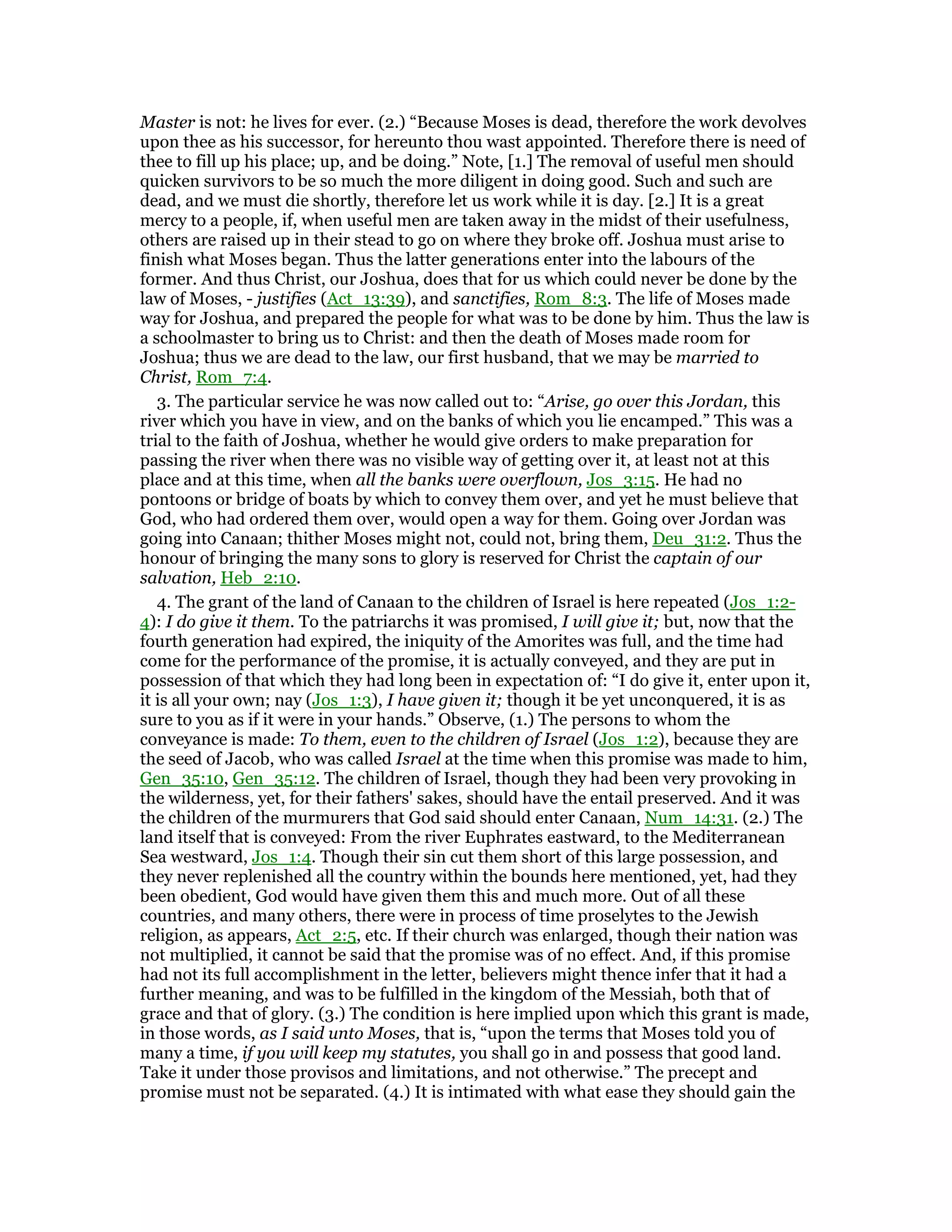 Master is not: he lives for ever. (2.) “Because Moses is dead, therefore the work devolves
upon thee as his successor, for hereunto thou wast appointed. Therefore there is need of
thee to fill up his place; up, and be doing.” Note, [1.] The removal of useful men should
quicken survivors to be so much the more diligent in doing good. Such and such are
dead, and we must die shortly, therefore let us work while it is day. [2.] It is a great
mercy to a people, if, when useful men are taken away in the midst of their usefulness,
others are raised up in their stead to go on where they broke off. Joshua must arise to
finish what Moses began. Thus the latter generations enter into the labours of the
former. And thus Christ, our Joshua, does that for us which could never be done by the
law of Moses, - justifies (Act_13:39), and sanctifies, Rom_8:3. The life of Moses made
way for Joshua, and prepared the people for what was to be done by him. Thus the law is
a schoolmaster to bring us to Christ: and then the death of Moses made room for
Joshua; thus we are dead to the law, our first husband, that we may be married to
Christ, Rom_7:4.
3. The particular service he was now called out to: “Arise, go over this Jordan, this
river which you have in view, and on the banks of which you lie encamped.” This was a
trial to the faith of Joshua, whether he would give orders to make preparation for
passing the river when there was no visible way of getting over it, at least not at this
place and at this time, when all the banks were overflown, Jos_3:15. He had no
pontoons or bridge of boats by which to convey them over, and yet he must believe that
God, who had ordered them over, would open a way for them. Going over Jordan was
going into Canaan; thither Moses might not, could not, bring them, Deu_31:2. Thus the
honour of bringing the many sons to glory is reserved for Christ the captain of our
salvation, Heb_2:10.
4. The grant of the land of Canaan to the children of Israel is here repeated (Jos_1:2-
4): I do give it them. To the patriarchs it was promised, I will give it; but, now that the
fourth generation had expired, the iniquity of the Amorites was full, and the time had
come for the performance of the promise, it is actually conveyed, and they are put in
possession of that which they had long been in expectation of: “I do give it, enter upon it,
it is all your own; nay (Jos_1:3), I have given it; though it be yet unconquered, it is as
sure to you as if it were in your hands.” Observe, (1.) The persons to whom the
conveyance is made: To them, even to the children of Israel (Jos_1:2), because they are
the seed of Jacob, who was called Israel at the time when this promise was made to him,
Gen_35:10, Gen_35:12. The children of Israel, though they had been very provoking in
the wilderness, yet, for their fathers' sakes, should have the entail preserved. And it was
the children of the murmurers that God said should enter Canaan, Num_14:31. (2.) The
land itself that is conveyed: From the river Euphrates eastward, to the Mediterranean
Sea westward, Jos_1:4. Though their sin cut them short of this large possession, and
they never replenished all the country within the bounds here mentioned, yet, had they
been obedient, God would have given them this and much more. Out of all these
countries, and many others, there were in process of time proselytes to the Jewish
religion, as appears, Act_2:5, etc. If their church was enlarged, though their nation was
not multiplied, it cannot be said that the promise was of no effect. And, if this promise
had not its full accomplishment in the letter, believers might thence infer that it had a
further meaning, and was to be fulfilled in the kingdom of the Messiah, both that of
grace and that of glory. (3.) The condition is here implied upon which this grant is made,
in those words, as I said unto Moses, that is, “upon the terms that Moses told you of
many a time, if you will keep my statutes, you shall go in and possess that good land.
Take it under those provisos and limitations, and not otherwise.” The precept and
promise must not be separated. (4.) It is intimated with what ease they should gain the
 