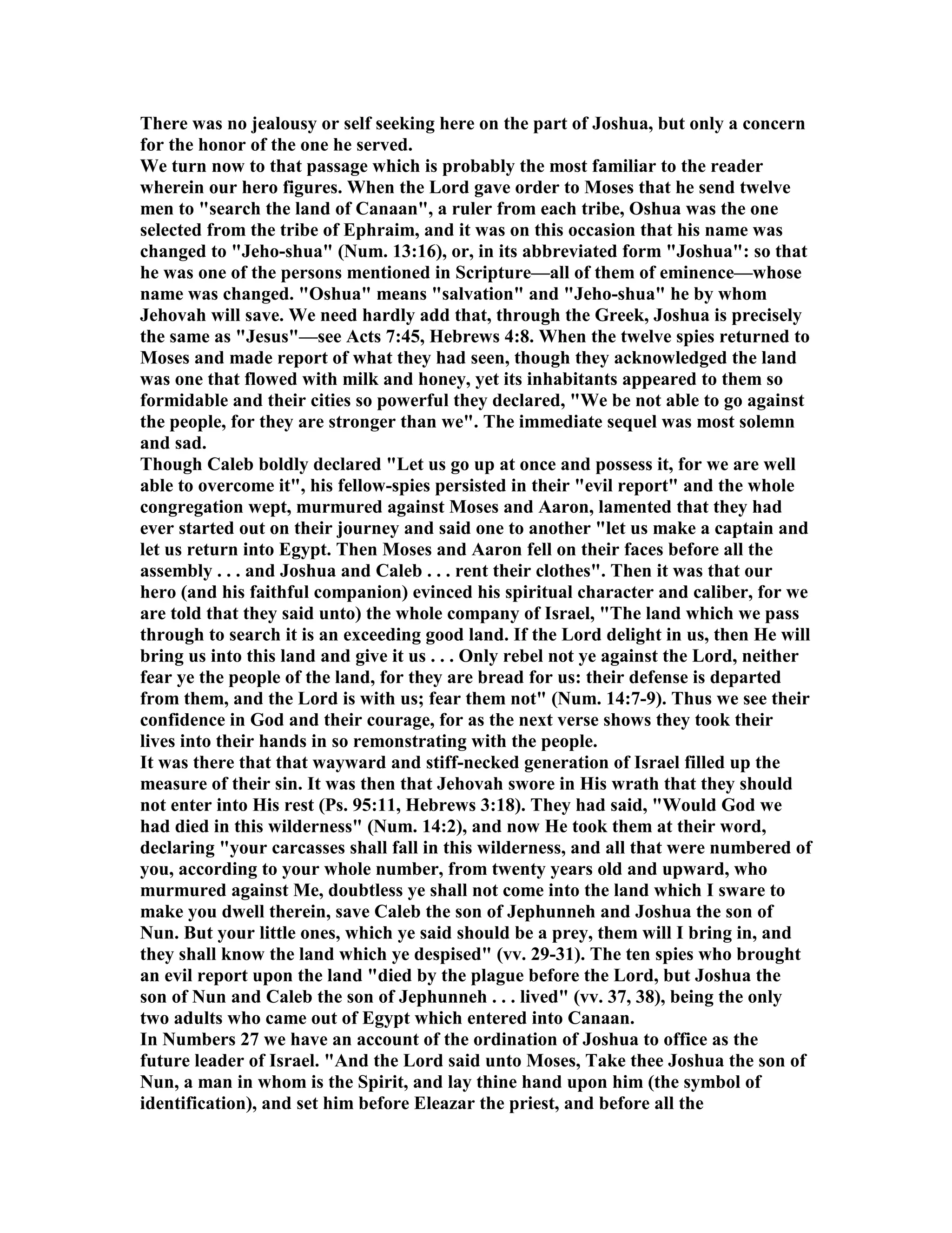 There was no jealousy or self seeking here on the part of Joshua, but only a concern
for the honor of the one he served.
We turn now to that passage which is probably the most familiar to the reader
wherein our hero figures. When the Lord gave order to Moses that he send twelve
men to "search the land of Canaan", a ruler from each tribe, Oshua was the one
selected from the tribe of Ephraim, and it was on this occasion that his name was
changed to "Jeho-shua" ( um. 13:16), or, in its abbreviated form "Joshua": so that
he was one of the persons mentioned in Scripture—all of them of eminence—whose
name was changed. "Oshua" means "salvation" and "Jeho-shua" he by whom
Jehovah will save. We need hardly add that, through the Greek, Joshua is precisely
the same as "Jesus"—see Acts 7:45, Hebrews 4:8. When the twelve spies returned to
Moses and made report of what they had seen, though they acknowledged the land
was one that flowed with milk and honey, yet its inhabitants appeared to them so
formidable and their cities so powerful they declared, "We be not able to go against
the people, for they are stronger than we". The immediate sequel was most solemn
and sad.
Though Caleb boldly declared "Let us go up at once and possess it, for we are well
able to overcome it", his fellow-spies persisted in their "evil report" and the whole
congregation wept, murmured against Moses and Aaron, lamented that they had
ever started out on their journey and said one to another "let us make a captain and
let us return into Egypt. Then Moses and Aaron fell on their faces before all the
assembly . . . and Joshua and Caleb . . . rent their clothes". Then it was that our
hero (and his faithful companion) evinced his spiritual character and caliber, for we
are told that they said unto) the whole company of Israel, "The land which we pass
through to search it is an exceeding good land. If the Lord delight in us, then He will
bring us into this land and give it us . . . Only rebel not ye against the Lord, neither
fear ye the people of the land, for they are bread for us: their defense is departed
from them, and the Lord is with us; fear them not" ( um. 14:7-9). Thus we see their
confidence in God and their courage, for as the next verse shows they took their
lives into their hands in so remonstrating with the people.
It was there that that wayward and stiff-necked generation of Israel filled up the
measure of their sin. It was then that Jehovah swore in His wrath that they should
not enter into His rest (Ps. 95:11, Hebrews 3:18). They had said, "Would God we
had died in this wilderness" ( um. 14:2), and now He took them at their word,
declaring "your carcasses shall fall in this wilderness, and all that were numbered of
you, according to your whole number, from twenty years old and upward, who
murmured against Me, doubtless ye shall not come into the land which I sware to
make you dwell therein, save Caleb the son of Jephunneh and Joshua the son of
un. But your little ones, which ye said should be a prey, them will I bring in, and
they shall know the land which ye despised" (vv. 29-31). The ten spies who brought
an evil report upon the land "died by the plague before the Lord, but Joshua the
son of un and Caleb the son of Jephunneh . . . lived" (vv. 37, 38), being the only
two adults who came out of Egypt which entered into Canaan.
In umbers 27 we have an account of the ordination of Joshua to office as the
future leader of Israel. "And the Lord said unto Moses, Take thee Joshua the son of
un, a man in whom is the Spirit, and lay thine hand upon him (the symbol of
identification), and set him before Eleazar the priest, and before all the
 