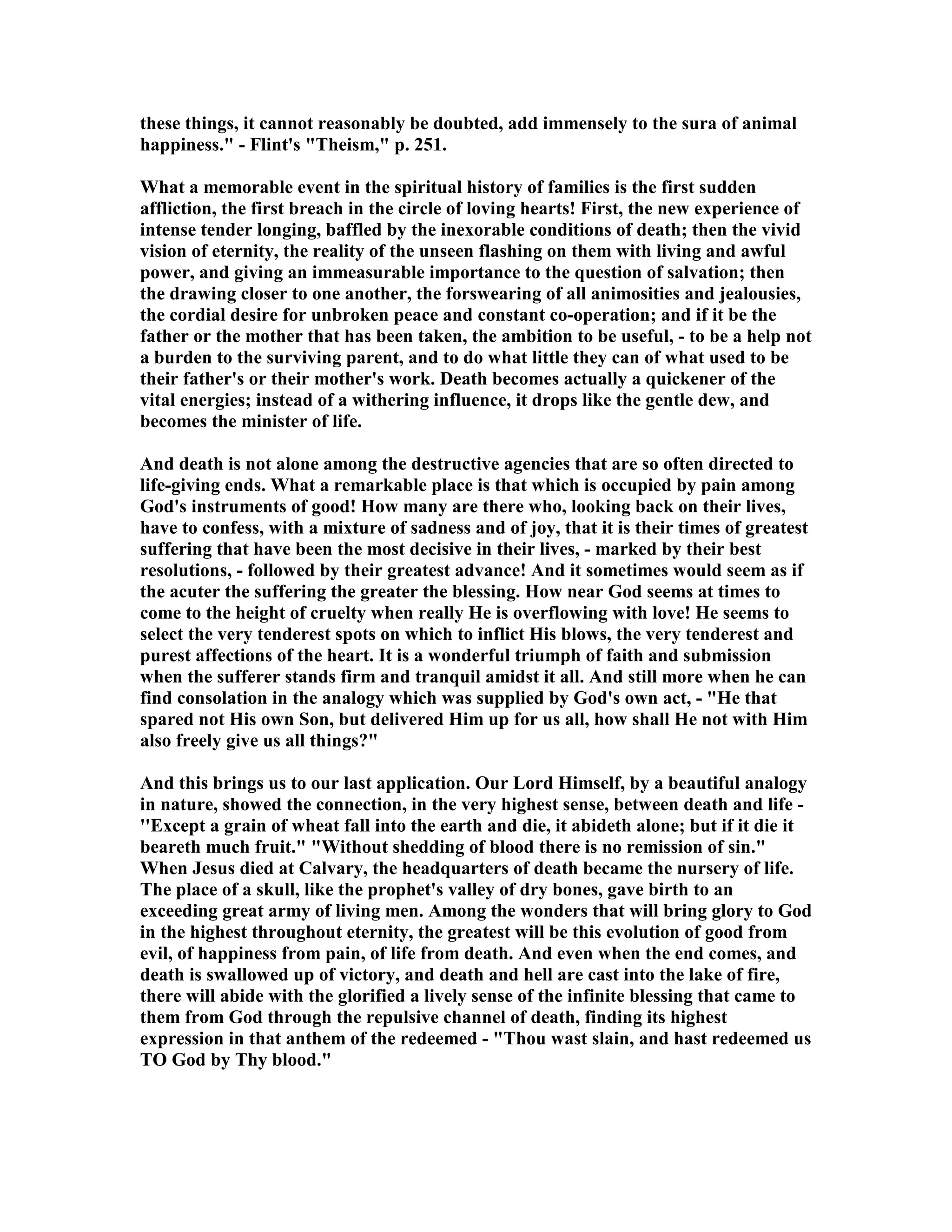 these things, it cannot reasonably be doubted, add immensely to the sura of animal
happiness." - Flint's "Theism," p. 251.
What a memorable event in the spiritual history of families is the first sudden
affliction, the first breach in the circle of loving hearts! First, the new experience of
intense tender longing, baffled by the inexorable conditions of death; then the vivid
vision of eternity, the reality of the unseen flashing on them with living and awful
power, and giving an immeasurable importance to the question of salvation; then
the drawing closer to one another, the forswearing of all animosities and jealousies,
the cordial desire for unbroken peace and constant co-operation; and if it be the
father or the mother that has been taken, the ambition to be useful, - to be a help not
a burden to the surviving parent, and to do what little they can of what used to be
their father's or their mother's work. Death becomes actually a quickener of the
vital energies; instead of a withering influence, it drops like the gentle dew, and
becomes the minister of life.
And death is not alone among the destructive agencies that are so often directed to
life-giving ends. What a remarkable place is that which is occupied by pain among
God's instruments of good! How many are there who, looking back on their lives,
have to confess, with a mixture of sadness and of joy, that it is their times of greatest
suffering that have been the most decisive in their lives, - marked by their best
resolutions, - followed by their greatest advance! And it sometimes would seem as if
the acuter the suffering the greater the blessing. How near God seems at times to
come to the height of cruelty when really He is overflowing with love! He seems to
select the very tenderest spots on which to inflict His blows, the very tenderest and
purest affections of the heart. It is a wonderful triumph of faith and submission
when the sufferer stands firm and tranquil amidst it all. And still more when he can
find consolation in the analogy which was supplied by God's own act, - "He that
spared not His own Son, but delivered Him up for us all, how shall He not with Him
also freely give us all things?"
And this brings us to our last application. Our Lord Himself, by a beautiful analogy
in nature, showed the connection, in the very highest sense, between death and life -
''Except a grain of wheat fall into the earth and die, it abideth alone; but if it die it
beareth much fruit." "Without shedding of blood there is no remission of sin."
When Jesus died at Calvary, the headquarters of death became the nursery of life.
The place of a skull, like the prophet's valley of dry bones, gave birth to an
exceeding great army of living men. Among the wonders that will bring glory to God
in the highest throughout eternity, the greatest will be this evolution of good from
evil, of happiness from pain, of life from death. And even when the end comes, and
death is swallowed up of victory, and death and hell are cast into the lake of fire,
there will abide with the glorified a lively sense of the infinite blessing that came to
them from God through the repulsive channel of death, finding its highest
expression in that anthem of the redeemed - "Thou wast slain, and hast redeemed us
TO God by Thy blood."
 