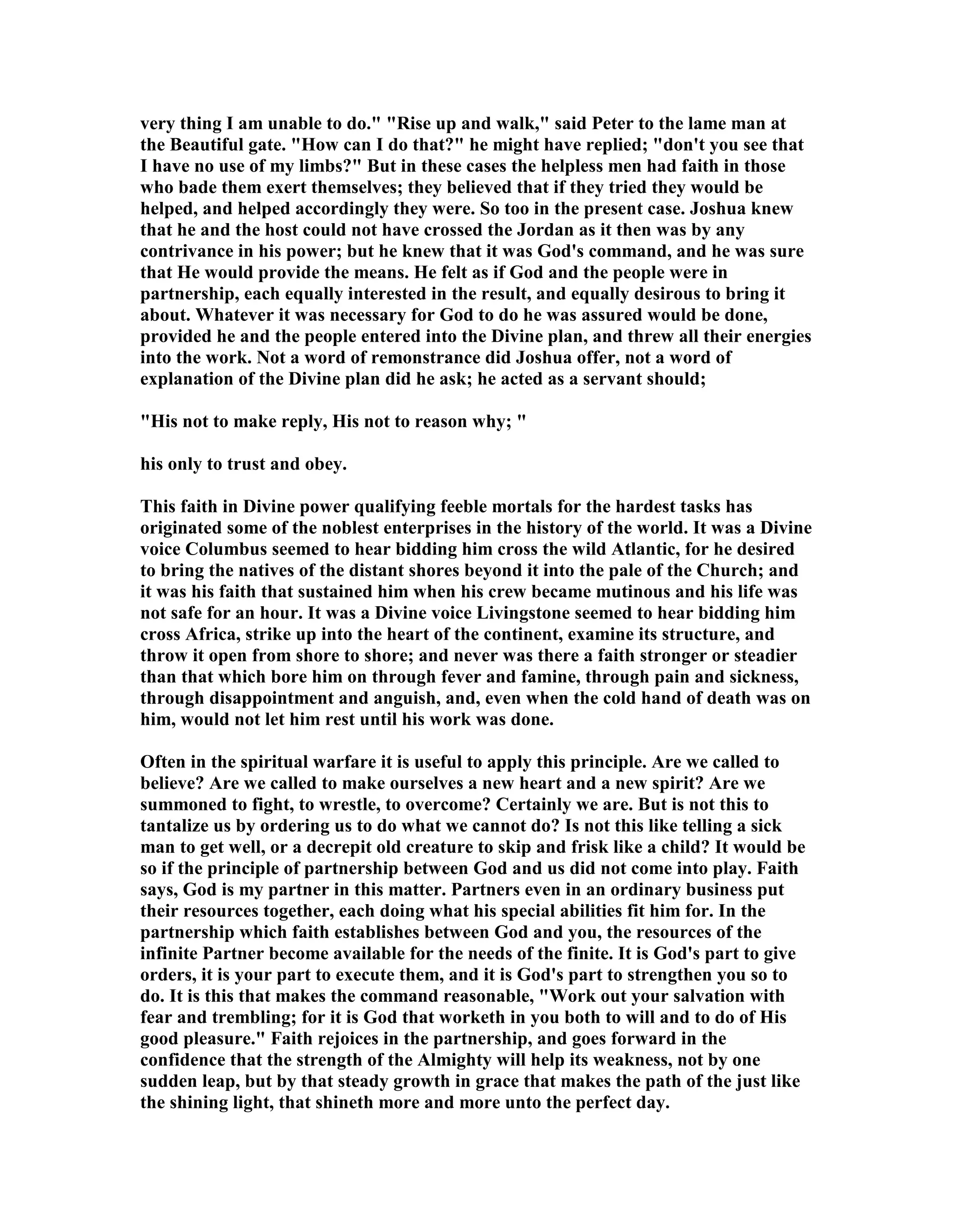 very thing I am unable to do." "Rise up and walk," said Peter to the lame man at
the Beautiful gate. "How can I do that?" he might have replied; "don't you see that
I have no use of my limbs?" But in these cases the helpless men had faith in those
who bade them exert themselves; they believed that if they tried they would be
helped, and helped accordingly they were. So too in the present case. Joshua knew
that he and the host could not have crossed the Jordan as it then was by any
contrivance in his power; but he knew that it was God's command, and he was sure
that He would provide the means. He felt as if God and the people were in
partnership, each equally interested in the result, and equally desirous to bring it
about. Whatever it was necessary for God to do he was assured would be done,
provided he and the people entered into the Divine plan, and threw all their energies
into the work. ot a word of remonstrance did Joshua offer, not a word of
explanation of the Divine plan did he ask; he acted as a servant should;
"His not to make reply, His not to reason why; "
his only to trust and obey.
This faith in Divine power qualifying feeble mortals for the hardest tasks has
originated some of the noblest enterprises in the history of the world. It was a Divine
voice Columbus seemed to hear bidding him cross the wild Atlantic, for he desired
to bring the natives of the distant shores beyond it into the pale of the Church; and
it was his faith that sustained him when his crew became mutinous and his life was
not safe for an hour. It was a Divine voice Livingstone seemed to hear bidding him
cross Africa, strike up into the heart of the continent, examine its structure, and
throw it open from shore to shore; and never was there a faith stronger or steadier
than that which bore him on through fever and famine, through pain and sickness,
through disappointment and anguish, and, even when the cold hand of death was on
him, would not let him rest until his work was done.
Often in the spiritual warfare it is useful to apply this principle. Are we called to
believe? Are we called to make ourselves a new heart and a new spirit? Are we
summoned to fight, to wrestle, to overcome? Certainly we are. But is not this to
tantalize us by ordering us to do what we cannot do? Is not this like telling a sick
man to get well, or a decrepit old creature to skip and frisk like a child? It would be
so if the principle of partnership between God and us did not come into play. Faith
says, God is my partner in this matter. Partners even in an ordinary business put
their resources together, each doing what his special abilities fit him for. In the
partnership which faith establishes between God and you, the resources of the
infinite Partner become available for the needs of the finite. It is God's part to give
orders, it is your part to execute them, and it is God's part to strengthen you so to
do. It is this that makes the command reasonable, "Work out your salvation with
fear and trembling; for it is God that worketh in you both to will and to do of His
good pleasure." Faith rejoices in the partnership, and goes forward in the
confidence that the strength of the Almighty will help its weakness, not by one
sudden leap, but by that steady growth in grace that makes the path of the just like
the shining light, that shineth more and more unto the perfect day.
 
