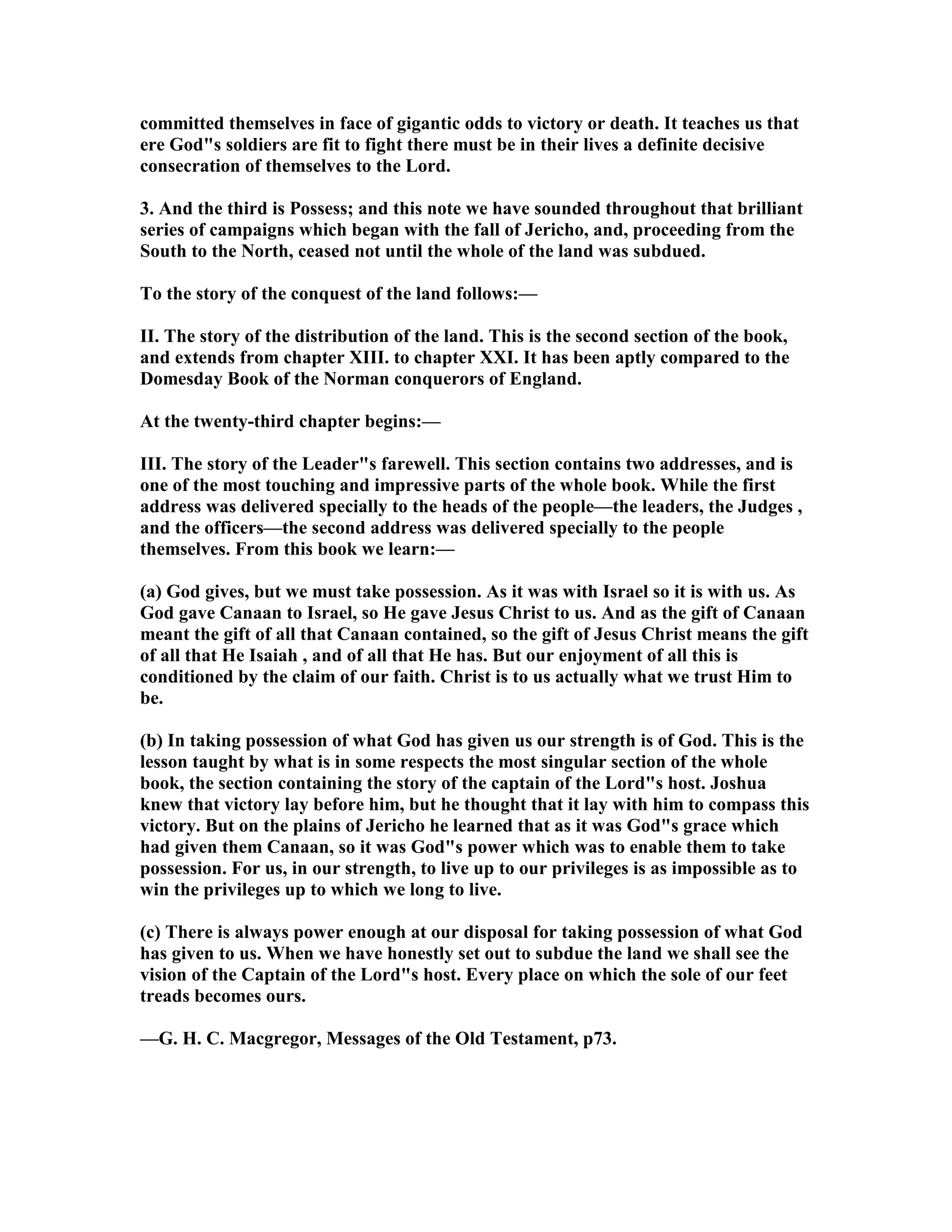 committed themselves in face of gigantic odds to victory or death. It teaches us that
ere God"s soldiers are fit to fight there must be in their lives a definite decisive
consecration of themselves to the Lord.
3. And the third is Possess; and this note we have sounded throughout that brilliant
series of campaigns which began with the fall of Jericho, and, proceeding from the
South to the orth, ceased not until the whole of the land was subdued.
To the story of the conquest of the land follows:—
II. The story of the distribution of the land. This is the second section of the book,
and extends from chapter XIII. to chapter XXI. It has been aptly compared to the
Domesday Book of the orman conquerors of England.
At the twenty-third chapter begins:—
III. The story of the Leader"s farewell. This section contains two addresses, and is
one of the most touching and impressive parts of the whole book. While the first
address was delivered specially to the heads of the people—the leaders, the Judges ,
and the officers—the second address was delivered specially to the people
themselves. From this book we learn:—
(a) God gives, but we must take possession. As it was with Israel so it is with us. As
God gave Canaan to Israel, so He gave Jesus Christ to us. And as the gift of Canaan
meant the gift of all that Canaan contained, so the gift of Jesus Christ means the gift
of all that He Isaiah , and of all that He has. But our enjoyment of all this is
conditioned by the claim of our faith. Christ is to us actually what we trust Him to
be.
(b) In taking possession of what God has given us our strength is of God. This is the
lesson taught by what is in some respects the most singular section of the whole
book, the section containing the story of the captain of the Lord"s host. Joshua
knew that victory lay before him, but he thought that it lay with him to compass this
victory. But on the plains of Jericho he learned that as it was God"s grace which
had given them Canaan, so it was God"s power which was to enable them to take
possession. For us, in our strength, to live up to our privileges is as impossible as to
win the privileges up to which we long to live.
(c) There is always power enough at our disposal for taking possession of what God
has given to us. When we have honestly set out to subdue the land we shall see the
vision of the Captain of the Lord"s host. Every place on which the sole of our feet
treads becomes ours.
—G. H. C. Macgregor, Messages of the Old Testament, p73.
 