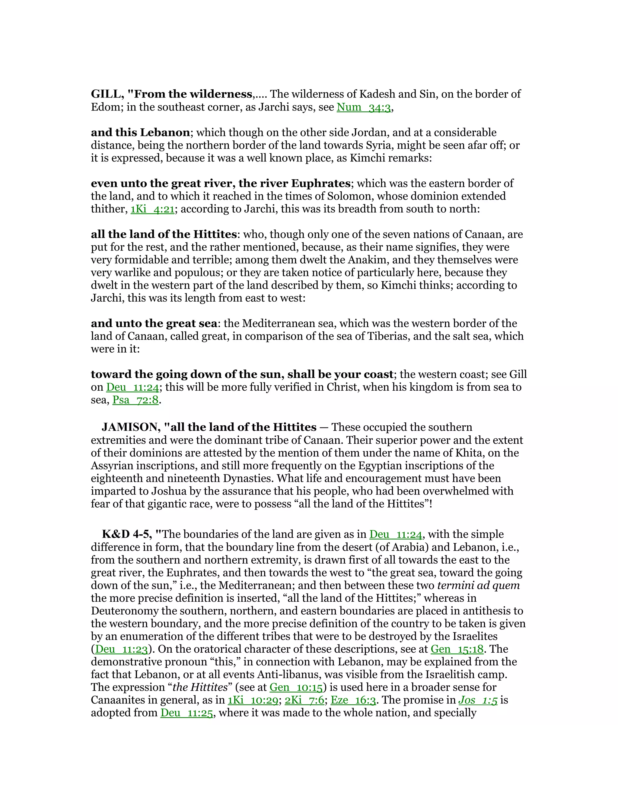 GILL, "From the wilderness,.... The wilderness of Kadesh and Sin, on the border of
Edom; in the southeast corner, as Jarchi says, see Num_34:3,
and this Lebanon; which though on the other side Jordan, and at a considerable
distance, being the northern border of the land towards Syria, might be seen afar off; or
it is expressed, because it was a well known place, as Kimchi remarks:
even unto the great river, the river Euphrates; which was the eastern border of
the land, and to which it reached in the times of Solomon, whose dominion extended
thither, 1Ki_4:21; according to Jarchi, this was its breadth from south to north:
all the land of the Hittites: who, though only one of the seven nations of Canaan, are
put for the rest, and the rather mentioned, because, as their name signifies, they were
very formidable and terrible; among them dwelt the Anakim, and they themselves were
very warlike and populous; or they are taken notice of particularly here, because they
dwelt in the western part of the land described by them, so Kimchi thinks; according to
Jarchi, this was its length from east to west:
and unto the great sea: the Mediterranean sea, which was the western border of the
land of Canaan, called great, in comparison of the sea of Tiberias, and the salt sea, which
were in it:
toward the going down of the sun, shall be your coast; the western coast; see Gill
on Deu_11:24; this will be more fully verified in Christ, when his kingdom is from sea to
sea, Psa_72:8.
JAMISO , "all the land of the Hittites — These occupied the southern
extremities and were the dominant tribe of Canaan. Their superior power and the extent
of their dominions are attested by the mention of them under the name of Khita, on the
Assyrian inscriptions, and still more frequently on the Egyptian inscriptions of the
eighteenth and nineteenth Dynasties. What life and encouragement must have been
imparted to Joshua by the assurance that his people, who had been overwhelmed with
fear of that gigantic race, were to possess “all the land of the Hittites”!
K&D 4-5, "The boundaries of the land are given as in Deu_11:24, with the simple
difference in form, that the boundary line from the desert (of Arabia) and Lebanon, i.e.,
from the southern and northern extremity, is drawn first of all towards the east to the
great river, the Euphrates, and then towards the west to “the great sea, toward the going
down of the sun,” i.e., the Mediterranean; and then between these two termini ad quem
the more precise definition is inserted, “all the land of the Hittites;” whereas in
Deuteronomy the southern, northern, and eastern boundaries are placed in antithesis to
the western boundary, and the more precise definition of the country to be taken is given
by an enumeration of the different tribes that were to be destroyed by the Israelites
(Deu_11:23). On the oratorical character of these descriptions, see at Gen_15:18. The
demonstrative pronoun “this,” in connection with Lebanon, may be explained from the
fact that Lebanon, or at all events Anti-libanus, was visible from the Israelitish camp.
The expression “the Hittites” (see at Gen_10:15) is used here in a broader sense for
Canaanites in general, as in 1Ki_10:29; 2Ki_7:6; Eze_16:3. The promise in Jos_1:5 is
adopted from Deu_11:25, where it was made to the whole nation, and specially
 