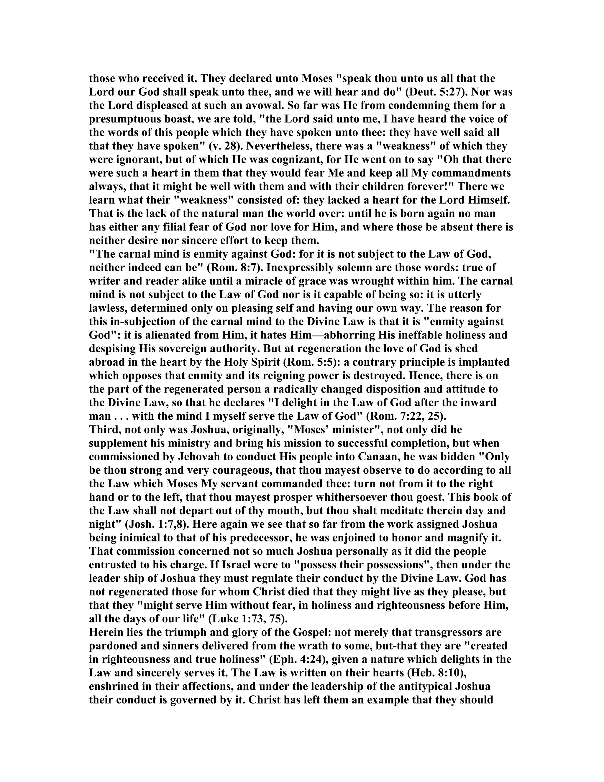 those who received it. They declared unto Moses "speak thou unto us all that the
Lord our God shall speak unto thee, and we will hear and do" (Deut. 5:27). or was
the Lord displeased at such an avowal. So far was He from condemning them for a
presumptuous boast, we are told, "the Lord said unto me, I have heard the voice of
the words of this people which they have spoken unto thee: they have well said all
that they have spoken" (v. 28). evertheless, there was a "weakness" of which they
were ignorant, but of which He was cognizant, for He went on to say "Oh that there
were such a heart in them that they would fear Me and keep all My commandments
always, that it might be well with them and with their children forever!" There we
learn what their "weakness" consisted of: they lacked a heart for the Lord Himself.
That is the lack of the natural man the world over: until he is born again no man
has either any filial fear of God nor love for Him, and where those be absent there is
neither desire nor sincere effort to keep them.
"The carnal mind is enmity against God: for it is not subject to the Law of God,
neither indeed can be" (Rom. 8:7). Inexpressibly solemn are those words: true of
writer and reader alike until a miracle of grace was wrought within him. The carnal
mind is not subject to the Law of God nor is it capable of being so: it is utterly
lawless, determined only on pleasing self and having our own way. The reason for
this in-subjection of the carnal mind to the Divine Law is that it is "enmity against
God": it is alienated from Him, it hates Him—abhorring His ineffable holiness and
despising His sovereign authority. But at regeneration the love of God is shed
abroad in the heart by the Holy Spirit (Rom. 5:5): a contrary principle is implanted
which opposes that enmity and its reigning power is destroyed. Hence, there is on
the part of the regenerated person a radically changed disposition and attitude to
the Divine Law, so that he declares "I delight in the Law of God after the inward
man . . . with the mind I myself serve the Law of God" (Rom. 7:22, 25).
Third, not only was Joshua, originally, "Moses’ minister", not only did he
supplement his ministry and bring his mission to successful completion, but when
commissioned by Jehovah to conduct His people into Canaan, he was bidden "Only
be thou strong and very courageous, that thou mayest observe to do according to all
the Law which Moses My servant commanded thee: turn not from it to the right
hand or to the left, that thou mayest prosper whithersoever thou goest. This book of
the Law shall not depart out of thy mouth, but thou shalt meditate therein day and
night" (Josh. 1:7,8). Here again we see that so far from the work assigned Joshua
being inimical to that of his predecessor, he was enjoined to honor and magnify it.
That commission concerned not so much Joshua personally as it did the people
entrusted to his charge. If Israel were to "possess their possessions", then under the
leader ship of Joshua they must regulate their conduct by the Divine Law. God has
not regenerated those for whom Christ died that they might live as they please, but
that they "might serve Him without fear, in holiness and righteousness before Him,
all the days of our life" (Luke 1:73, 75).
Herein lies the triumph and glory of the Gospel: not merely that transgressors are
pardoned and sinners delivered from the wrath to some, but-that they are "created
in righteousness and true holiness" (Eph. 4:24), given a nature which delights in the
Law and sincerely serves it. The Law is written on their hearts (Heb. 8:10),
enshrined in their affections, and under the leadership of the antitypical Joshua
their conduct is governed by it. Christ has left them an example that they should
 