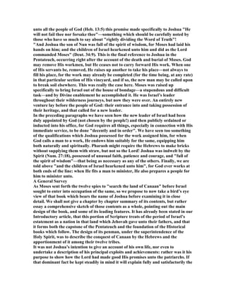 unto all the people of God (Heb. 13:5) this promise made specifically to Joshua "He
will not fail thee nor forsake thee"—something which should be carefully noted by
those who have so much to say about "rightly dividing the Word of Truth"!
"And Joshua the son of un was full of the spirit of wisdom, for Moses had laid his
hands on him; and the children of Israel hearkened unto him and did as the Lord
commanded Moses" (Deut. 34:9). This is the final reference to Joshua in the
Pentateuch, occurring right after the account of the death and burial of Moses. God
may remove His workmen, but He ceases not to carry forward His work. When one
of His servants be, removed, He raises up another to take his place—not always to
fill his place, for the work may already be completed (for the time being, at any rate)
in that particular section of His vineyard, and if so, the new man may be called upon
to break soil elsewhere. This was really the case here. Moses was raised up
specifically to bring Israel out of the house of bondage—a stupendous and difficult
task—and by Divine enablement he accomplished it. He was Israel’s leader
throughout their wilderness journeys, but now they were over. An entirely new
venture lay before the people of God: their entrance into and taking possession of
their heritage, and that called for a new leader.
In the preceding paragraphs we have seen how the new leader of Israel had been
duly appointed by God (not chosen by the people!) and then publicly ordained or
inducted into his office, for God requires all things, especially in connection with His
immediate service, to be done "decently and in order". We have seen too something
of the qualifications which Joshua possessed for the work assigned him, for when
God calls a man to a work, He endows him suitably for the same, equipping him
both naturally and spiritually. Pharaoh might require the Hebrews to make bricks
without supplying them with straw, but not so the Lord! Joshua was indwelt by the
Spirit ( um. 27:18), possessed of unusual faith, patience and courage, and "full of
the spirit of wisdom"—that being as necessary as any of the others. Finally, we are
told above "and the children of Israel hearkened unto him", for God ever works at
both ends of the line: when He fits a man to minister, He also prepares a people for
him to minister unto.
A General Survey
As Moses sent forth the twelve spies to "search the land of Canaan" before Israel
sought to enter into occupation of the same, so we propose to now take a bird’s eye
view of that book which bears the name of Joshua before examining it in close
detail. We shall not give a chapter by chapter summary of its contents, but rather
essay a comprehensive sketch of those contents as a whole, pointing out the main
design of the book, and some of its leading features. It has already been stated in our
Introductory article, that this portion of Scripture treats of the period of Israel’s
estatement as a nation in that land which Jehovah gave unto their fathers, and that
it forms both the capstone of the Pentateuch and the foundation of the Historical
books which follow. The design of its penman, under the superintendence of the
Holy Spirit, was to describe the conquest of Canaan by the Hebrews and the
apportionment of it among their twelve tribes.
It was not Joshua’s intention to give an account of his own life, nor even to
undertake a description of his principal exploits and achievements: rather was it his
purpose to show how the Lord had made good His promises unto the patriarchs. If
that dominant fact be kept steadily in mind it will explain fully and satisfactorily the
 