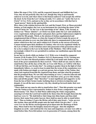 follow His steps (1 Pet. 2:21), and He respected, honored, and fulfilled the Law.
True, they do not perfectly obey the Law, though they long to and honestly
endeavor so to do, and where there is that honest endeavor God accepts the will for
the deed. So far from the Law’s being set aside, .T. saints are "under the Law to
Christ" (1 Cor. 9:21), and just so far as they act in accordance with that fact is
"good success" theirs in the spiritual life.
Here, then, is the relation between the Law and the Gospel. First, as Moses preceded
Joshua, so God employs the Law as an instrument for convicting the sinner of his
need of Christ, for "by the Law is the knowledge of sin" (Rom. 3:20). Second, as
Joshua was "Moses’ minister", so Christ was made under the Law and satisfied its
every requirement, both preceptive and penal, that a perfect righteousness might be
provided for His people. Third, as the mission of Joshua supplemented and
complemented that of Moses, so when the Gospel of Christ is made the power of
God unto salvation to every one that believeth, there is communicated to that soul a
nature which loves the Law and is subject to it. Fourth, as the success of Israel in
Canaan turned upon their obedience to Joshua, who was to be regulated wholly by
the Law of Moses, so the Christian enters into possession of his possessions only so
far as he is subject to the Law in the hands of the Mediator. This will be made
increasingly evident if we are permitted to continue our meditations upon this book
of Scripture.
In our last we dwelt a little on Joshua 1:1-3. With verse 4 should be compared
Genesis 15:18, Exodus 23:31, umbers 34:3-12, Deuteronomy 11:24. Turning now
to verse 5 we have the blessed promises which the Lord made unto Joshua as the
basis of the great commission he then received. "There shall not any man be able to
stand before thee all the days of thy life: as I was with Moses, so I will be with thee:
I will not fail thee, nor forsake thee". In seeking to ponder them in the light of what
immediately follows, we need to bear in mind that the terms of the commission were
made with Joshua not simply as a private person, but as leader of the ation, that
what God required from him He required from them, and that what He promised
him He promised them. We saw this when looking at verse 2, wherein Jehovah said
unto Joshua "Moses My servant is dead: now therefore arise, go over this Jordan,
thou and all this people" That "therefore" is most significant and suggestive so far
from the loss of their former leader inclining them to sit down in dejection and
despair, it was all the more necessary why they should go forward under their new
commander.
"There shalt not any man be able to stand before thee". That this promise was made
unto the ation as here represented by Joshua is clear from a comparison with
Deuteronomy 7:24. There we find Moses addressing the whole congregation,
assuring it of what the Lord God would do for them when He brought them into the
land (see verse 1): "He shall deliver their kings into thine hand, and thou shalt
destroy their name from under heaven: there shall no man be able to stand before
thee". Thus as Joshua 1:2 gave the Divine call of duty unto Israel—"arise, go over
this Jordan, thou and all this people unto the land which I do give thee"—so in
verse 5 we see the Divine encouragement given them unto the discharge of their
duty. Moses had to face the haughty monarch of Egypt—then the mightiest
kingdom on earth—and confront his wise men and magicians; yet none were able to
stand before him. Powerful nations were in possession of Canaan, among them the
 