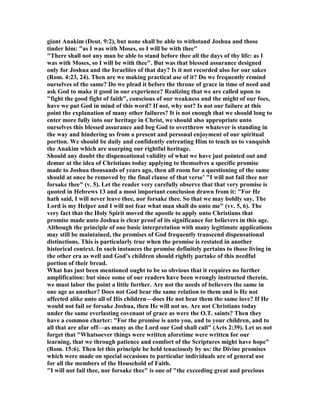 giant Anakim (Deut. 9:2), but none shall be able to withstand Joshua and those
tinder him: "as I was with Moses, so I will be with thee"
"There shall not any man be able to stand before thee all the days of thy life: as I
was with Moses, so I will be with thee". But was that blessed assurance designed
only for Joshua and the Israelites of that day? Is it not recorded also for our sakes
(Rom. 4:23, 24). Then are we making practical use of it? Do we frequently remind
ourselves of the same? Do we plead it before the throne of grace in time of need and
ask God to make it good in our experience? Realizing that we are called upon to
"fight the good fight of faith", conscious of our weakness and the might of our foes,
have we put God in mind of this word? If not, why not? Is not our failure at this
point the explanation of many other failures? It is not enough that we should long to
enter more fully into our heritage in Christ, we should also appropriate unto
ourselves this blessed assurance and beg God to overthrow whatever is standing in
the way and hindering us from a present and personal enjoyment of our spiritual
portion. We should be daily and confidently entreating Him to teach us to vanquish
the Anakim which are usurping our rightful heritage.
Should any doubt the dispensational validity of what we have just pointed out and
demur at the idea of Christians today applying to themselves a specific promise
made to Joshua thousands of years ago, then all room for a questioning of the same
should at once be removed by the final clause of that verse’ "I will not fail thee nor
forsake thee" (v. 5). Let the reader very carefully observe that that very promise is
quoted in Hebrews 13 and a most important conclusion drawn from it: "For He
hath said, I will never leave thee, nor forsake thee. So that we may boldly say, The
Lord is my Helper and I will not fear what man shall do unto me" (vv. 5, 6). The
very fact that the Holy Spirit moved the apostle to apply unto Christians that
promise made unto Joshua is clear proof of its significance for believers in this age.
Although the principle of one basic interpretation with many legitimate applications
may still be maintained, the promises of God frequently transcend dispensational
distinctions. This is particularly true when the promise is restated in another
historical context. In such instances the promise definitely pertains to those living in
the other era as well and God’s children should rightly partake of this needful
portion of their bread.
What has just been mentioned ought to be so obvious that it requires no further
amplification: but since some of our readers have been wrongly instructed therein,
we must labor the point a little further. Are not the needs of believers the same in
one age as another? Does not God bear the same relation to them and is He not
affected alike unto all of His children—does He not bear them the same love? If He
would not fail or forsake Joshua, then He will not us. Are not Christians today
under the same everlasting covenant of grace as were the O.T. saints? Then they
have a common charter: "For the promise is unto you, and to your children, and to
all that are afar off—as many as the Lord our God shall call" (Acts 2:39). Let us not
forget that "Whatsoever things were written aforetime were written for our
learning, that we through patience and comfort of the Scriptures might have hope"
(Rom. 15:6). Then let this principle be held tenaciously by us: the Divine promises
which were made on special occasions to particular individuals are of general use
for all the members of the Household of Faith.
"I will not fail thee, nor forsake thee" is one of "the exceeding great and precious
 