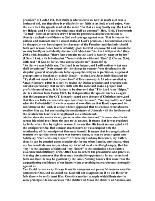 promises" of God (2 Pet. 1:4) which is addressed to me now as much as it was to
Joshua of old, and therefore is available for my faith to lay hold of and enjoy. ote
the use which the apostle made of the same: "So that we may boldly say, the Lord is
my Helper, and I will not fear what man shall do unto me" (Heb. 13:6). Those words
"so that" point an inference drawn from the promise: a double conclusion is
thereby reached—confidence in God and courage against man. That intimates the
various and manifold use we should make of God’s promises. The conclusion drawn
by the apostle was based upon the character of the Promiser and similarly should
faith ever reason. Since God is infinitely good, faithful, all-powerful and immutable,
we may boldly or confidently declare with Abraham "the Lord will provide" (Gen.
29:8), with Jonathan "there is no restraint to the Lord to save by many or by few"
(1 Sam. 14:6), with Jehoshaphat " one is able to withstand Thee" (2 Chron. 20:6),
with Paul "If God be for us, who can be against us" (Rom. 8:31).
"So that we may boldly say, The Lord is my helper, and I will not fear what man
shall do unto me". ote attentively the change in number from the plural to the
singular: general principles are to be appropriated by us in particular, as general
precepts are to be taken by us individually—as the Lord Jesus individualized the
"Ye shall not tempt the Lord your God" of Deuteronomy 6: 16 when assailed by
Satan (Matthew 4:10)! It is only by taking the Divine promises and precepts unto
ourselves personally that we mix faith with the same and make a proper and
profitable use of them. It is further to be observe d that "The Lord is my Helper."
etc, is a citation from Psalm 118:6. In that quotation the apostle teaches us again
that the language of the O.T. is exactly suited unto the case of Christians now, and
that they are fully warranted in appropriating the same"; "we may boldly say" just
what the Psalmist did! It was in a season of sore distress that David expressed his
confidence in the Lord, at a time when it appeared that his enemies were about to
swallow him up; but contrasting the omnipotence of Jehovah with the feebleness of
the creature his heart was strengthened and emboldened.
Ah, but does the reader clearly perceive what that involved? It meant that David
turned his mind away from the seen to the unseen. It means that he was regulated
by faith rather than by sight or reason. It means that His heart was occupied with
the omnipotent One. But it means much more: he was occupied with the
relationship of that omnipotent One unto himself. It means that he recognized and
realized the spiritual bond there was between them, so that he could rightly and
boldly say "the Lord is my Helper". If He be my God, my Redeemer, my Father,
then He can be counted upon to undertake for me when I am in, sore straits, when
my foes would devour me, or when my barrel of meal is well-nigh empty. But that
"my" is the language of faith and "my Helper" is the conclusion which faith’s
assurance unhesitatingly drew. Often God so orders His providences and places us
in trying circumstances that there may be suitable opportunity for our exercise of
faith and that He may be glorified by the same. othing honors Him more than the
unquestioning confidence of our hearts when everything outward seems thoroughly
against us.
Yes, David turned away his eyes from his numerous and powerful enemies unto the
omnipotent One, and so should we. God will not disappoint us if we do: He never
fails those who really trust Him. Consider another example which illustrates the
same principle. On one occasion "the children of Moab the children of Ammon, and
 