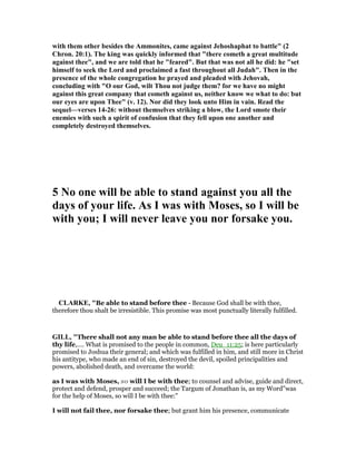 with them other besides the Ammonites, came against Jehoshaphat to battle" (2
Chron. 20:1). The king was quickly informed that "there cometh a great multitude
against thee", and we are told that he "feared". But that was not all he did: he "set
himself to seek the Lord and proclaimed a fast throughout all Judah". Then in the
presence of the whole congregation he prayed and pleaded with Jehovah,
concluding with "O our God, wilt Thou not judge them? for we have no might
against this great company that cometh against us, neither know we what to do: but
our eyes are upon Thee" (v. 12). or did they look unto Him in vain. Read the
sequel—verses 14-26: without themselves striking a blow, the Lord smote their
enemies with such a spirit of confusion that they fell upon one another and
completely destroyed themselves.
5 o one will be able to stand against you all the
days of your life. As I was with Moses, so I will be
with you; I will never leave you nor forsake you.
CLARKE, "Be able to stand before thee - Because God shall be with thee,
therefore thou shalt be irresistible. This promise was most punctually literally fulfilled.
GILL, "There shall not any man be able to stand before thee all the days of
thy life,.... What is promised to the people in common, Deu_11:25; is here particularly
promised to Joshua their general; and which was fulfilled in him, and still more in Christ
his antitype, who made an end of sin, destroyed the devil, spoiled principalities and
powers, abolished death, and overcame the world:
as I was with Moses, so will I be with thee; to counsel and advise, guide and direct,
protect and defend, prosper and succeed; the Targum of Jonathan is, as my Word"was
for the help of Moses, so will I be with thee:"
I will not fail thee, nor forsake thee; but grant him his presence, communicate
 
