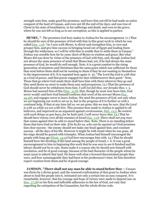 strength unto him, make good his promises, and leave him not till he had made an entire
conquest of the land of Canaan, and even not till the end of his days; and was true of
Christ in his state of humiliation, in his sufferings and death, and even in the grave,
where he was not left so long as to see corruption; as this is applied to particu
HE RY, ". The promises God here makes to Joshua for his encouragement. (1.) That
he should be sure of the presence of God with him in this great work to which he was
called (Jos_1:5): “As I was with Moses, to direct and strengthen him, to own and
prosper him, and give him success in bringing Israel out of Egypt and leading them
through the wilderness, so I will be with thee to enable thee to settle them in Canaan.”
Joshua was sensible how far he came short of Moses in wisdom and grace; But what
Moses did was done by virtue of the presence of God with him, and, though Joshua had
not always the same presence of mind that Moses had, yet, if he had always the same
presence of God, he would do well enough. Note, it is a great comfort to the rising
generation of ministers and Christians that the same grace which was sufficient for those
that went before them shall not be wanting to them if they be not wanting to themselves
in the improvement of it. It is repeated here again (v. 9). “The Lord thy God is with thee
as a God of power, and that power engaged for thee whithersoever thou goest.” Note,
Those that go where God sends them shall have him with them wherever they go and
they need desire no more to make them easy and prosperous. (2.) That the presence of
God should never be withdrawn from him: I will not fail thee, nor forsake thee, v. 5.
Moses had assured him of this (Deu_31:8), that, though he must now leave him, God
never would: and here God himself confirms that word of his servant Moses (Isa_
44:26), and engages never to leave Joshua. We need the presence of God, not only when
we are beginning our work to set us in, but in the progress of it to further us with a
continual help. If that at any time fail us, we are gone; this we may be sure, that the Lord
is with us while we are with him. This promise here made to Joshua is applied to all
believers, and improved as an argument against covetousness, Heb_13:5, Be content
with such things as you have, for he hath said, I will never leave thee. (3.) That he
should have victory over all the enemies of Israel (Jos_1:5): There shall not any man
that comes against thee be able to stand before thee. Note, There is no standing before
those that have God on their side. If he be for us, who can be against us? God promises
him clear success - the enemy should not make any head against him; and constant
success - all the days of his life. However it might be with Israel when he was gone, all
his reign should be graced with triumphs. What Joshua had himself encouraged the
people with long ago (Num_14:9) God here encourages him with. (4.) That he should
himself have the dividing of this land among the people of Israel, v. 6. It was a great
encouragement to him in beginning this work that he was sure to see it finished and his
labour should not be in vain. Some make it a reason why he should arm himself with
resolution, and be of good courage, because of the bad character of the people whom he
must cause to inherit that land. He knew well what a froward discontented people they
were, and how unmanageable they had been in his predecessor's time; let him therefore
expect vexation from them and be of good courage.
JAMISO , "There shall not any man be able to stand before thee — Canaan
was theirs by a divine grant; and the renewed confirmation of that grant to Joshua when
about to lead the people into it, intimated not only a certain but an easy conquest. It is
remarkable, however, that his courage and hope of victory were made to depend (see on
Deu_17:18) on his firm and inflexible adherence to the law of God, not only that
regarding the extirpation of the Canaanites, but the whole divine code.
 