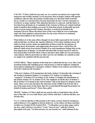 CALVI , "5.There shall not any man, etc As a contest was about to be waged with
numerous and warlike enemies, it was necessary thus to inspire Joshua with special
confidence. But for this, the promise of delivering over the land which God had
given, would ever and anon have become darkened; for how vast the enterprise to
overthrow so many nations! This objection therefore is removed. And the better to
free him from all doubt, he is reminded of the victories of Moses, by which God had
made it manifest that nothing was easier for him than utterly to discomfit any host
however great and powerful. Joshua, therefore, is ordered to behold in the
assistance given to Moses the future issue of the wars which he was to undertake
under the same guidance and protection. For the series of favors is continued
without interruption to the successor.
What follows is to the same effect, though it is more fully expressed by the words, I
will not fail thee, etc Hence the Apostle, (Hebrews 13:5,) when wishing to draw off
believers from avarice, makes an application of these words for the purpose of
calming down all anxieties, and suppressing all excessive fears. And in fact, the
distrust which arises from anxiety kindles in us such tumultuous feelings that on the
least appearance of danger, we turmoil and miserably torment ourselves until we
feel assured that God both will be with us and more than suffice for our protection.
And, indeed, while he prescribes no other cure for our timidity, he reminds us that
we ought to be satisfied with his present aid.
CO STABLE, "Many students of the book have called this the key verse. Here God
promised Joshua His unfailing power and presence so that he might be completely
successful in subduing the Canaanites. Joshua"s failure to be entirely successful was
not God"s fault but the Israelites".
"This text [ Joshua 1:2-5] summarizes the book. Joshua 1:2 describes the crossing of
the Jordan as found in Joshua 1:1 to Joshua 5:12. Joshua 1:3 outlines the
"conquest" of Joshua 5:13 to Joshua 12:24. Joshua 1:4 implies the distribution of
the land in Joshua 13:1 to Joshua 22:34. The emphasis on all the days of Joshua"s
life in Joshua 1:5 is found at the end of Joshua"s life in the final two chapters of the
book. These verses also introduce the character of the LORD God of Israel. He is
one of the main actors in the book. Here he reveals himself through his promises on
behalf of Joshua and Israel." [ ote: Hess, p68.]
TRAPP, "Joshua 1:5 There shall not any man be able to stand before thee all the
days of thy life: as I was with Moses, [so] I will be with thee: I will not fail thee, nor
forsake thee.
Ver. 5. I will not fail thee.] This promise is five times, at least, found in Scriptures,
and in Hebrews 13:6, applied to all true believers. As for others, let them read that
terrible text, Ezekiel 22:20; Ezekiel 29:5; - "I will gather you in mine anger and in
my fury, and I will leave you there." Lord, "leave us not," saith the Church,
[Jeremiah 14:9] and, "Let him not leave us, nor forsake us," saith Solomon in his
 