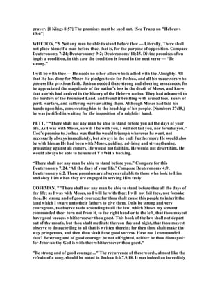 prayer. [1 Kings 8:57] The promises must be sued out. {See Trapp on "Hebrews
13:6"}
WHEDO , "5. ot any man be able to stand before thee — Literally, There shall
not place himself a man before thee, that is, for the purpose of opposition. Compare
Deuteronomy 7:24; Deuteronomy 9:2; Deuteronomy 11:25. Divine promises often
imply a condition, in this case the condition is found in the next verse — “Be
strong.”
I will be with thee — He needs no other allies who is allied with the Almighty. All
that He has done for Moses He pledges to do for Joshua, and all his successors who
possess like precious faith. Joshua needed these strong and cheering assurances; for
he appreciated the magnitude of the nation’s loss in the death of Moses, and knew
that a crisis had arrived in the history of the Hebrew nation. They had advanced to
the borders of the Promised Land. and found it bristling with armed foes. Years of
peril, warfare, and suffering were awaiting them. Although Moses had laid his
hands upon him, consecrating him to the headship of his people, ( umbers 27:18,)
he was justified in waiting for the imposition of a mightier hand.
PETT, "“There shall not any man be able to stand before you all the days of your
life. As I was with Moses, so will I be with you, I will not fail you, nor forsake you.”
God’s promise to Joshua was that he would triumph wherever he went, not
necessarily always immediately, but always in the end. Furthermore He would also
be with him as He had been with Moses, guiding, advising and strengthening,
protecting against all comers. He would not fail him. He would not desert him. He
would always be able to be sure of YHWH’s backing.
“There shall not any man be able to stand before you.” Compare for this
Deuteronomy 7:24. ‘All the days of your life.’ Compare Deuteronomy 4:9;
Deuteronomy 6:2. These promises are always available to those who look to Him
and obey Him when they are engaged in serving Him truly.
COFFMA , ""There shall not any man be able to stand before thee all the days of
thy life; as I was with Moses, so I will be with thee; I will not fail thee, nor forsake
thee. Be strong and of good courage; for thou shalt cause this people to inherit the
land which I sware unto their fathers to give them. Only be strong and very
courageous, to observe to do according to all the law, which Moses my servant
commanded thee: turn not from it, to the right hand or to the left, that thou mayest
have good success whithersoever thou goest. This book of the law shall not depart
out of thy mouth, but thou shalt meditate thereon day and night, that thou mayest
observe to do according to all that is written therein: for then thou shalt make thy
way prosperous, and then thou shalt have good success. Have not I commanded
thee? Be strong and of good courage; be not affrighted, neither be thou dismayed:
for Jehovah thy God is with thee whithersoever thou goest."
"Be strong and of good courage ..." The recurrence of these words, almost like the
refrain of a song, should be noted in Joshua 1:6,7,9,18. It was indeed an incredibly
 