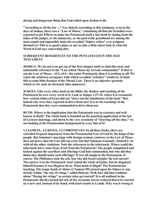 daring and dangerous thing that God called upon Joshua to do.
"According to all the law ..." Yes, indeed, according to this testimony, even in the
days of Joshua, there was a "Law of Moses," containing all that the Israelites were
expected to do! Efforts to make the Pentateuch itself a late book by dating from the
times of the judges, or the monarchy, or the post-exilic priesthood are among the
most stupid and impossible tasks the so-called "higher critics" ever assigned
themselves! This is as good a place as any to take a little closer look at what the
Word of God says concerning this:
SUBSEQUE T REFERE CES TO THE PE TATEUCH I THE OLD
TESTAME T
JOSHUA: We do not even get out of the first chapter until we find this clear and
undeniable reference to the "Law which Moses my servant commanded." If that is
not the Law of Moses - ALL of it - the entire Pentateuch, then it is nothing at all! We
reject the arbitrary arrogance with which so-called "scholars" would try to limit
this to some little fraction of the Mosaic Law. There is no objective grounds
whatever for such an obviously false maneuver.
JUDGES: Like every other book in the Bible, the shadow and teaching of the
Pentateuch lie over every word of it. Look at Judges 1:27-34, where it is recounted
how various tribes of Israel did not "drive out the inhabitants of the land." But,
indeed why were they expected to drive them out? It is in the teachings of the
Pentateuch that they were commanded to drive them out.
RUTH: Where is the implication that the Pentateuch was in existence and well
known in Ruth? The whole book is founded on the practical application of the law
of Levirate marriage, and down to the very ceremony of "drawing off the shoe," we
are looking at the Pentateuchal background in every line of it!
1,2 SAMUEL, 1,2 KI GS, 1,2 CHRO ICLES: In all these books, there are
recorded frequent departures from the Pentateuchal Law of God by the kings of the
people. But Solomon's marriage with foreign women, contrary to the Law of Moses
does not prove that the Law did not exist, but that Solomon wantonly violated it. So
with all the other violations. ote the references to the tabernacle. Where could the
tabernacle have come from, if not from the Pentateuch? The people complained and
kicked against the sacrifices and offerings God had commanded, but why did they
think they should make such offerings? It was all taught in the Pentateuch, of
course. The Philistines took the ark, but why did Israel consider the ark sacred?
The answer is in the Pentateuch. Saul visited the witch of Endor, but he disguised
himself because it was illegal to do so. What made it illegal? The Pentateuchal
teaching. The tragic death of Abner (2 Samuel 3ff) turned upon his failure to stay
strictly within "the city of refuge," called Hebron. Well, how did that tradition
about "fleeing for refuge" to certain cities get started? It is all outlined in the
Pentateuch. David rescued the ark of the covenant, but he ordered that it be carried
on a new cart, instead of by hand, with fatal results to Uzziah. Why was it wrong to
 