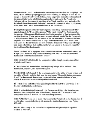 haul the ark in a cart? The Pentateuch records specific directions for carrying it "by
hand." Read all those glorying passages about building the Temple. Where did the
design of it come from? The whole thing was a larger and more elaborate replica of
the ancient tabernacle, all of the instructions for which are in the Pentateuch.
Solomon offered thousands of sacrifices. Why? Such sacrifices were authorized for
Israel only in the Pentateuch. Solomon's apostasy is recorded (1 Kings 11). Apostasy
from what? The Law of Moses as revealed in the Pentateuch.
During the long years of the divided kingdom, some kings were reprimanded for
appointing priests "from all the people." Why was it wrong? The Pentateuch has
the answer. Elijah engaged in the contests with the prophets of Baal as opposed to
the God Jehovah. Where was the superiority of Jehovah taught? In the Pentateuch.
A king murdered aboth for his refusal to sell his inheritance. Where did the laws
originate that aboth endeavored to keep? In the Pentateuch. Ahaz made a new
Altar, and the description and use of it entailed a discussion of the peace-offerings
and many other things that could never have been known in those days except for
the teachings of the Pentateuch.
Josiah's reforms led to a popular observance of the sabbath, and of the Passover, (2
Kings 23:22). How did they know how to keep such laws? Where else but in the
Pentateuch could the instructions be found?
THE CHRO ICLES: Exhibit the same universal (in Israel) consciousness of the
whole Law of Moses.
EZRA: Upon what was the cruel edict regarding foreign wives founded? The
Pentateuch, of course, and upon nothing else.
EHEMIAH: In ehemiah 9, the people remembered the pillar of cloud by day and
the pillar of fire by night in their plea for forgiveness. Where did that memory come
from? The Pentateuch. Furthermore, upon what law was the abolition of usury
based? It was based on the teaching of the Pentateuch.
ESTHER: What emboldened the queen to plead for Israel? Her knowledge of the
God revealed in the Law of Moses.
JOB: It is the God of the Pentateuch - the Creator, the Helper, the Sustainer, the
Personal Intervening God, who shines in every line of Job. The source of such
conceptions of God is Biblical, the Pentateuch in particular.
THE PSALMS: There are so many references to the Pentateuch in the Psalms that it
would take a volume to list them all. As one of a hundred examples, read Psalms
135:8-12.
PROVERBS: Many of the Pentateuchal regulations are presented as capsuled
wisdom in Proverbs.
 