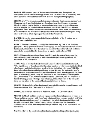 ISAIAH: This prophet spoke of Sodom and Gomorrah; and throughout, his
conceptions of God, the terminology that he used (as is also true of Jeremiah), and
other powerful echoes of the Pentateuch thunder throughout the prophecy.
JEREMIAH: "The resemblances between Jeremiah and Deuteronomy are marked.
There are words used in both that are found nowhere else. Passages in one are
identical with or closely similar to passages in the other, and in general tone and
form of thought, the two remarkably resemble each other.EZEKIEL: All of this
applies to Ezekiel. Where did he learn about Satan and about Eden, the Paradise of
God, if not from the Pentateuch? There are details of the burnt-offering and many
other instructions lifted right squarely out of the Pentateuch.
DA IEL: It was the observance of the Pentateuchal diet of the Jews that led to
Daniel's success in Babylon.
HOSEA: Hosea 8:12 has this, "Though I wrote for him my Law in ten thousand
precepts! ... Many parallels of idiom and language are found between Hosea and the
Pentateuch, which show that the latter was extant in the northern Israel, and these
can only be accounted for by its existence in a prior written form."[13]
JOEL: This prophet mentioned Eden (Joel 2:3), and the meal-offering, and the
drink offering (Joel 2:14), none of which he could have known apart from the
revelation in the Pentateuch.
AMOS: Amos is absolutely loaded with all kinds of references to the Pentateuch.
"The significance of them lies not in the actual number of references, but in the kind
of references and the implications involved in the individual references."[14] The
knowledge of the Pentateuchal prohibition against keeping the pledge of a man's
garment after sundown (Amos 2:8), mention of the Exodus from Egypt and the forty
years of wandering (Amos 2:10), the reference to the vows of the azarites (Amos
2:11), the citation of the destruction of Sodom and Gomorrah, and the reference to
burnt-offerings, peace-offerings, meal-offerings, tithes, the horns of the altar, etc. -
these are but a few of the scores of Pentateuchal echoes in Amos.
JO AH: His knowledge of the Pentateuch is seen in his promise to pay his vows and
in the declaration that, "Salvation is of Jehovah."
OBADIAH: There is a reference to umbers 20:14-21 in Obadiah 1:1:10.
MICAH: In Micah 6 of this prophecy represents the shameful apostasy of Israel as a
"breach of their contract with God," and what could that contract possibly be if it is
not the Pentateuchal covenant? In this chapter the whole Pentateuchal history of
Israel is rehearsed! The Exodus, Moses, Aaron, Miriam, even the disaster in
umbers 26 - all these, and many other things revealed only in the Pentateuch, are
mentioned.
AHUM: Here is the application of the Pentateuchal teachings of the justice, the
 