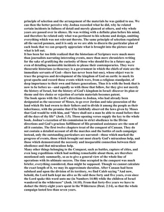 principle of selection and the arrangement of the materials he was guided to use. We
can then the better perceive why Joshua recorded what he did, why he related
certain incidents in fullness of detail and merely glanced at others, and why whole
years are passed over in silence. He was writing with a definite plan before his mind,
and therefore he related only what was pertinent to his scheme and design, omitting
everything which was not relevant thereto. The same principle of selection regulated
all the sacred penmen, and it is only as we are able to discern the particular plan of
each book that we can properly appreciate what is brought into the picture and
what is left out.
It has been far too little realized that the historians of Scripture were much more
than journalists narrating interesting events, more than mere chroniclers writing
for the sake of gratifying the curiosity of those who should live in a future age, or
even of detailing memorable incidents to please their contemporaries. They were
theocratic historians (a theocracy is a government in which the chiefs of state are the
immediate servants of God—there has never been but one), whose object was to
trace the progress and development of the kingdom of God on earth: to mark its
great epochs and record those events which were, from a religious standpoint, of
deep importance to their own and future generations. Thus it is with the book that is
now to be before us—and equally so with those that follow, for they give not merely
the history of Israel, but the history of God’s kingdom in Israel: discover its plan or
theme and tire choice or rejection of certain materials becomes patent.
The book opens with the Lord’s directions to Joshua, who had already been
designated as the successor of Moses, to go over Jordan and take possession of the
land which He had sworn to their fathers and to divide it among the people as their
inheritance, with the promise that if he faithfully observed the laws given by Moses
that God would be with him, and "there shall not a man be able to stand before thee
all the days of thy life" (Josh. 1:5). Those opening verses supply the key to the whole
book. Joshua’s execution of his commission in strict obedience to the Divine
directions and God’s gracious fulfillment of His promised assistance are the sum of
all it contains. The first twelve chapters treat of the conquest of Canaan. They do
not contain a detailed account of all the marches and the battles of each campaign:
instead, only the outstanding particulars are narrated—those which marked the
progress of events, those which brought out most clearly God’s miraculous help, and
those which demonstrated the necessity and inseparable connection between their
obedience and that miraculous help.
Many other things belonging to the Conquest, such as battles, capture of cities, and
even long expeditions which had nothing remarkable about them, are therefore
mentioned only summarily, so as to give a general view of the whole line of
operations with its ultimate success. The time occupied in the conquest was much
briefer, everything considered, than might be supposed. Though we cannot calculate
the exact length of it, we may its approximate duration. After Canaan had been
subdued and upon the division of its territory, we find Caleb saying "And now,
behold, the Lord hath kept me alive as He said these forty and five years, even since
the Lord spake this word unto me (in umbers 14:80) while the children of Israel
wandered in the wilderness" (Josh. 14:10). From that forty-five years we have to
deduct the thirty-eight years spent in the Wilderness (Deut. 2:14), so that the whole
campaign lasted less than seven years.
 