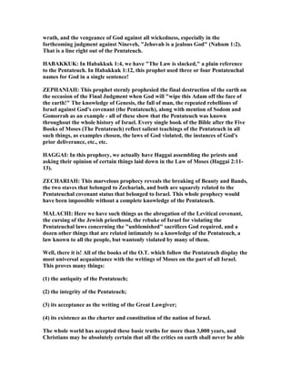 wrath, and the vengeance of God against all wickedness, especially in the
forthcoming judgment against ineveh, "Jehovah is a jealous God" ( ahum 1:2).
That is a line right out of the Pentateuch.
HABAKKUK: In Habakkuk 1:4, we have "The Law is slacked," a plain reference
to the Pentateuch. In Habakkuk 1:12, this prophet used three or four Pentateuchal
names for God in a single sentence!
ZEPHA IAH: This prophet sternly prophesied the final destruction of the earth on
the occasion of the Final Judgment when God will "wipe this Adam off the face of
the earth!" The knowledge of Genesis, the fall of man, the repeated rebellions of
Israel against God's covenant (the Pentateuch), along with mention of Sodom and
Gomorrah as an example - all of these show that the Pentateuch was known
throughout the whole history of Israel. Every single book of the Bible after the Five
Books of Moses (The Pentateuch) reflect salient teachings of the Pentateuch in all
such things, as examples chosen, the laws of God violated, the instances of God's
prior deliverance, etc., etc.
HAGGAI: In this prophecy, we actually have Haggai assembling the priests and
asking their opinion of certain things laid down in the Law of Moses (Haggai 2:11-
13).
ZECHARIAH: This marvelous prophecy reveals the breaking of Beauty and Bands,
the two staves that belonged to Zechariah, and both are squarely related to the
Pentateuchal covenant status that belonged to Israel. This whole prophecy would
have been impossible without a complete knowledge of the Pentateuch.
MALACHI: Here we have such things as the abrogation of the Levitical covenant,
the cursing of the Jewish priesthood, the rebuke of Israel for violating the
Pentateuchal laws concerning the "unblemished" sacrifices God required, and a
dozen other things that are related intimately to a knowledge of the Pentateuch, a
law known to all the people, but wantonly violated by many of them.
Well, there it is! All of the books of the O.T. which follow the Pentateuch display the
most universal acquaintance with the writings of Moses on the part of all Israel.
This proves many things:
(1) the antiquity of the Pentateuch;
(2) the integrity of the Pentateuch;
(3) its acceptance as the writing of the Great Lawgiver;
(4) its existence as the charter and constitution of the nation of Israel.
The whole world has accepted these basic truths for more than 3,000 years, and
Christians may be absolutely certain that all the critics on earth shall never be able
 