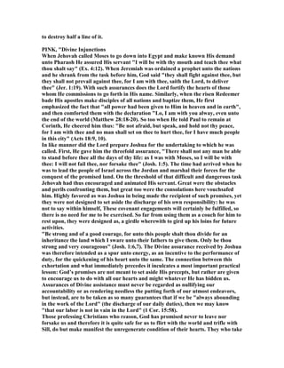 to destroy half a line of it.
PI K, "Divine Injunctions
When Jehovah called Moses to go down into Egypt and make known His demand
unto Pharaoh He assured His servant "I will be with thy mouth and teach thee what
thou shalt say" (Ex. 4:12). When Jeremiah was ordained a prophet unto the nations
and he shrank from the task before him, God said "they shall fight against thee, but
they shall not prevail against thee, for I am with thee, saith the Lord, to deliver
thee" (Jer. 1:19). With such assurances does the Lord fortify the hearts of those
whom He commissions to go forth in His name. Similarly, when the risen Redeemer
bade His apostles make disciples of all nations and baptize them, He first
emphasized the fact that "all power had been given to Him in heaven and in earth",
and then comforted them with the declaration "Lo, I am with you alway, even unto
the end of the world (Matthew 28:18-20). So too when He told Paul to remain at
Corinth, He cheered him thus: "Be not afraid, but speak, and hold not thy peace,
for I am with thee and no man shall set on thee to hurt thee, for I have much people
in this city" (Acts 18:9, 10).
In like manner did the Lord prepare Joshua for the undertaking to which he was
called. First, He gave him the threefold assurance, "There shall not any man be able
to stand before thee all the days of thy life: as I was with Moses, so I will be with
thee: I will not fail thee, nor forsake thee" (Josh. 1:5). The time had arrived when he
was to lead the people of Israel across the Jordan and marshal their forces for the
conquest of the promised land. On the threshold of that difficult and dangerous task
Jehovah had thus encouraged and animated His servant. Great were the obstacles
and perils confronting them, but great too were the consolations here vouchsafed
him. Highly favored as was Joshua in being made the recipient of such promises, yet
they were not designed to set aside the discharge of his own responsibility: he was
not to say within himself, These covenant engagements will certainly be fulfilled, so
there is no need for me to be exercised. So far from using them as a couch for him to
rest upon, they were designed as, a girdle wherewith to gird up his loins for future
activities.
"Be strong and of a good courage, for unto this people shalt thou divide for an
inheritance the land which I sware unto their fathers to give them. Only be thou
strong and very courageous" (Josh. 1:6,7). The Divine assurance received by Joshua
was therefore intended as a spur unto energy, as an incentive to the performance of
duty, for the quickening of his heart unto the same. The connection between this
exhortation and what immediately precedes it inculcates a most important practical
lesson: God’s promises are not meant to set aside His precepts, but rather are given
to encourage us to do with all our hearts and might whatever He has bidden us.
Assurances of Divine assistance must never be regarded as nullifying our
accountability or as rendering needless the putting forth of our utmost endeavors,
but instead, are to be taken as so many guarantees that if we be "always abounding
in the work of the Lord" (the discharge of our daily duties), then we may know
"that our labor is not in vain in the Lord" (1 Cor. 15:58).
Those professing Christians who reason, God has promised never to leave nor
forsake us and therefore it is quite safe for us to flirt with the world and trifle with
Sill, do but make manifest the unregenerate condition of their hearts. They who take
 