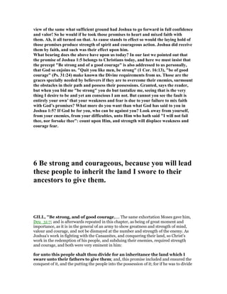 view of the same what sufficient ground had Joshua to go forward in full confidence
and valor! So he would if he took those promises to heart and mixed faith with
them. Ah, it all turned on that. As cause stands to effect so would the laying hold of
those promises produce strength of spirit and courageous action. Joshua did receive
them by faith, and such was their effect upon him.
What bearing does the above have upon us today? In our last we pointed out that
the promise of Joshua 1:5 belongs to Christians today, and here we must insist that
the precept "Be strong and of a good courage" is also addressed to us personally,
that God so enjoins us. "Quit you like men, be strong" (1 Cor. 16:13), "be of good
courage" (Ps. 31:24) make known the Divine requirements from us. Those are the
graces specially needed by believers if they are to overcome their enemies, surmount
the obstacles in their path and possess their possessions. Granted, says the reader,
but when you bid me "be strong" you do but tantalize me, seeing that is the very
thing I desire to be and yet am conscious I am not. But cannot you see the fault is
entirely your own’ that your weakness and fear is due to your failure to mix faith
with God’s promises? What more do you want than what God has said to you in
Joshua 1:5? If God be for you, who can be against you? Look away from yourself,
from your enemies, from your difficulties, unto Him who hath said "I will not fail
thee, nor forsake thee": count upon Him, and strength will displace weakness and
courage fear.
6 Be strong and courageous, because you will lead
these people to inherit the land I swore to their
ancestors to give them.
GILL, "Be strong, and of good courage,.... The same exhortation Moses gave him,
Deu_31:7; and is afterwards repeated in this chapter, as being of great moment and
importance, as it is in the general of an army to show greatness and strength of mind,
valour and courage, and not be dismayed at the number and strength of the enemy. As
Joshua's work in fighting with the Canaanites, and conquering their land, so Christ's
work in the redemption of his people, and subduing their enemies, required strength
and courage, and both were very eminent in him:
for unto this people shalt thou divide for an inheritance the land which I
sware unto their fathers to give them; and, this promise included and ensured the
conquest of it, and the putting the people into the possession of it; for if he was to divide
 