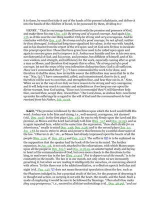 it to them, he must first take it out of the hands of the present inhabitants, and deliver it
into the hands of the children of Israel, to be possessed by them, dividing to e
HENRY, " That he encourage himself herein with the promise and presence of God,
and make these his stay (Jos_1:6): Be strong and of a good courage. And again (Jos_
1:7), as if this was the one thing needful: Only be strong and very courageous. And he
concludes with this (Jos_1:9): Be strong and of a good courage; be not afraid, neither
be thou dismayed. Joshua had long since signalized his valour, in the war with Amalek,
and in his dissent from the report of the evil spies; and yet God sees fit thus to inculcate
this precept upon him. Those that have grace have need to be called upon again and
again to exercise grace and to improve in it. Joshua was humble and low in his own eyes,
not distrustful of God, and his power, and promise, but diffident of himself, and of his
own wisdom, and strength, and sufficiency for the work, especially coming after so great
a man as Moses; and therefore God repeats this so often, “Be strong and of a good
courage; let not the sense of thy own infirmities dishearten thee; God is all-sufficient.
Have not I commanded thee?” [1.] “I have commanded the work to be done, and
therefore it shall be done, how invincible soever the difficulties may seem that lie in the
way.” Nay, [2.] “I have commanded, called, and commissioned, thee to do it, and
therefore will be sure to own thee, and strengthen thee, and bear thee out in. it.” Note,
When we are in the way of our duty we have reason to be strong and very courageous;
and it will help very much to animate and embolden us if we keep our eye upon the
divine warrant, hear God saying, “Have not I commanded thee? I will therefore help
thee, succeed thee, accept thee, reward thee.” Our Lord Jesus, as Joshua here, was borne
up under his sufferings by a regard to the will of God and the commandment he had
received from his Father, Joh_10:18.
K&D, "The promise is followed by the condition upon which the Lord would fulfil His
word. Joshua was to be firm and strong, i.e., well-assured, courageous, not alarmed
(vid., Deu_31:6). In the first place (Jos_1:6), he was to rely firmly upon the Lord and His
promise, as Moses and the Lord had already told him (Deu_31:7 and Deu_31:23), and as
is again repeated here, whilst at the same time the expression, “thou shalt divide for an
inheritance,” recalls to mind Deu_1:38; Deu_3:28; and in the second place (Jos_1:7,
Jos_1:8), he was to strive to attain and preserve this firmness by a careful observance of
the law. “Observe to do,” etc., as Moses had already impressed upon the hearts of all the
people (Deu_5:29, cf. Deu_28:14 and Deu_2:27). The suffix in ‫וּ‬ ֶ ִ‫מ‬ is to be explained on
the supposition that the speaker had the book of the law in his mind. The further
expansion, in Jos_1:8, is not only attached to the exhortations, with which Moses urges
upon all the people in Deu_6:6-7, and Deu_11:18-19, an uninterrupted study and laying
to heart of the commandments of God, but even more closely to the directions to the
king, to read every day in the law (Deu_17:19). “Not to depart out of the mouth,” is to be
constantly in the mouth. The law is in our mouth, not only when we are incessantly
preaching it, but when we are reading it intelligently for ourselves, or conversing about it
with others. To this there was to be added meditation, or reflection upon it both day and
night (vid., Psa_1:2). ‫ה‬ָ‫ג‬ ָ‫ה‬ does not mean theoretical speculation about the law, such as
the Pharisees indulged in, but a practical study of the law, for the purpose of observing it
in thought and action, or carrying it out with the heart, the mouth, and the hand. Such a
mode of employing it would be sure to be followed by blessings. “Then shalt thou make
they way prosperous,” i.e., succeed in all thine undertakings (vid., Deu_28:29), “and act
 