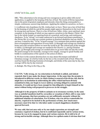 wisely” (as in Deu_29:8).
SBC, "This exhortation to be strong and very courageous is given solely with moral
application, is applied to the keeping of the law of God. The words of Divine injunction
rise to the point of greatest emphasis and intensity when the thing commanded is a
simple, continuous, unswerving obedience. Applying the subject to ourselves, we have—
I. A sufficient rule of guidance for life. Joshua had; we have. There was a law of God then
by the keeping of which he and all his people might approve themselves to the Lord, and
be strong men and heroes. There is a law of God now, fuller, richer, more spiritual, more
complete, in the keeping of which we may approve ourselves to the Master, Christ. Our
law is the whole Gospel, as requiring from us a practical, and loving, and continuous
obedience. To be "strong" is to make endeavour to go forward and grasp something in
the Divine life; it is to take up a certain position in practical obedience and say clearly, "I
am here: I stand by this." To be "of good courage" is to maintain that position against the
force of temptation and opposition of every kind. (1) Strength and courage are needed at
home and with ourselves before we meet the world at all. The critical part of the struggle
is within. (2) Strength and courage are needed in the Church; i.e. among Christian
people. (3) Strength and courage are needed when we go more fully out into the world.
We need courage to live honestly, courage to live simply, courage to speak frankly and
boldly in condemnation of the speech or the action of others.
II. We have in the context direction how we may attain this temper and habit of
Christian courage. It is fed by truth, by the law or the revealed truth of God. When the
soul has found the flowing fountains of strength, and drinks of the same day by day, her
courage will be day by day renewed.
A. Raleigh, The Way to the City, p. 89.
CALVI , "6.Be strong, etc An exhortation to fortitude is added, and indeed
repeated, that it may make the deeper impression. At the same time the promise is
introduced in different words, in which Joshua is assured of his divine call, that he
might have no hesitation in undertaking the office which had been divinely
committed to him, nor begin to waver midway on being obliged to contend with
obstacles. It would not have been enough for him diligently to begirt himself at the
outset without being well prepared to persevere in the struggle.
Although it is the property of faith to animate us to strenuous exertion, in the same
way as unbelief manifests itself by cowardice or cessation of effort, still we may infer
from this passage, that bare promises are not sufficiently energetic without the
additional stimulus of exhortation. For if Joshua, who was always remarkable for
alacrity, required to be incited to the performance of duty, how much more
necessary must it be that we who labor under so much sluggishness should be
spurred forward.
We may add, that not once only or by one single expression are strength and
constancy required of Joshua, but he is confirmed repeatedly and in various terms,
because he was to be engaged in many and various contests. He is told to be of
strong and invincible courage. Although these two epithets make it obvious that God
 