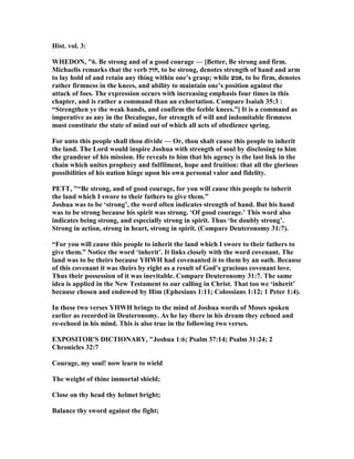 Hist. vol. 3:
WHEDO , "6. Be strong and of a good courage — [Better, Be strong and firm.
Michaelis remarks that the verb ‫,חזק‬ to be strong, denotes strength of hand and arm
to lay hold of and retain any thing within one’s grasp; while ‫,אמצ‬ to be firm, denotes
rather firmness in the knees, and ability to maintain one’s position against the
attack of foes. The expression occurs with increasing emphasis four times in this
chapter, and is rather a command than an exhortation. Compare Isaiah 35:3 :
“Strengthen ye the weak hands, and confirm the feeble knees.”] It is a command as
imperative as any in the Decalogue, for strength of will and indomitable firmness
must constitute the state of mind out of which all acts of obedience spring.
For unto this people shall thou divide — Or, thou shalt cause this people to inherit
the land. The Lord would inspire Joshua with strength of soul by disclosing to him
the grandeur of his mission. He reveals to him that his agency is the last link in the
chain which unites prophecy and fulfilment, hope and fruition: that all the glorious
possibilities of his nation hinge upon his own personal valor and fidelity.
PETT, "“Be strong, and of good courage, for you will cause this people to inherit
the land which I swore to their fathers to give them.”
Joshua was to be ‘strong’, the word often indicates strength of hand. But his hand
was to be strong because his spirit was strong. ‘Of good courage.’ This word also
indicates being strong, and especially strong in spirit. Thus ‘be doubly strong’.
Strong in action, strong in heart, strong in spirit. (Compare Deuteronomy 31:7).
“For you will cause this people to inherit the land which I swore to their fathers to
give them.” otice the word ‘inherit’. It links closely with the word covenant. The
land was to be theirs because YHWH had covenanted it to them by an oath. Because
of this covenant it was theirs by right as a result of God’s gracious covenant love.
Thus their possession of it was inevitable. Compare Deuteronomy 31:7. The same
idea is applied in the ew Testament to our calling in Christ. That too we ‘inherit’
because chosen and endowed by Him (Ephesians 1:11; Colossians 1:12; 1 Peter 1:4).
In these two verses YHWH brings to the mind of Joshua words of Moses spoken
earlier as recorded in Deuteronomy. As he lay there in his dream they echoed and
re-echoed in his mind. This is also true in the following two verses.
EXPOSITOR'S DICTIO ARY, "Joshua 1:6; Psalm 37:14; Psalm 31:24; 2
Chronicles 32:7
Courage, my soul! now learn to wield
The weight of thine immortal shield;
Close on thy head thy helmet bright;
Balance thy sword against the fight;
 
