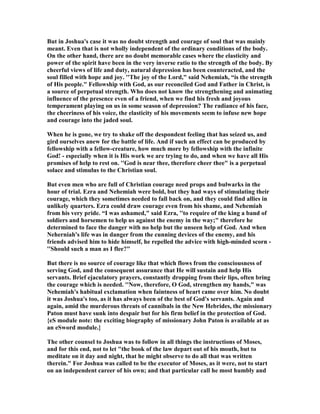 But in Joshua's case it was no doubt strength and courage of soul that was mainly
meant. Even that is not wholly independent of the ordinary conditions of the body.
On the other hand, there are no doubt memorable cases where the elasticity and
power of the spirit have been in the very inverse ratio to the strength of the body. By
cheerful views of life and duty, natural depression has been counteracted, and the
soul filled with hope and joy. ''The joy of the Lord," said ehemiah, “is the strength
of His people." Fellowship with God, as our reconciled God and Father in Christ, is
a source of perpetual strength. Who does not know the strengthening and animating
influence of the presence even of a friend, when we find his fresh and joyous
temperament playing on us in some season of depression? The radiance of his face,
the cheeriness of his voice, the elasticity of his movements seem to infuse new hope
and courage into the jaded soul.
When he is gone, we try to shake off the despondent feeling that has seized us, and
gird ourselves anew for the battle of life. And if such an effect can be produced by
fellowship with a fellow-creature, how much more by fellowship with the infinite
God! - especially when it is His work we are trying to do, and when we have all His
promises of help to rest on. ''God is near thee, therefore cheer thee" is a perpetual
solace and stimulus to the Christian soul.
But even men who are full of Christian courage need props and bulwarks in the
hour of trial. Ezra and ehemiah were bold, but they had ways of stimulating their
courage, which they sometimes needed to fall back on, and they could find allies in
unlikely quarters. Ezra could draw courage even from his shame, and ehemiah
from his very pride. “I was ashamed," said Ezra, ''to require of the king a band of
soldiers and horsemen to help us against the enemy in the way;" therefore he
determined to face the danger with no help but the unseen help of God. And when
eherniah's life was in danger from the cunning devices of the enemy, and his
friends advised him to hide himself, he repelled the advice with high-minded scorn -
''Should such a man as I flee?"
But there is no source of courage like that which flows from the consciousness of
serving God, and the consequent assurance that He will sustain and help His
servants. Brief ejaculatory prayers, constantly dropping from their lips, often bring
the courage which is needed. '' ow, therefore, O God, strengthen my hands," was
ehemiah's habitual exclamation when faintness of heart came over him. o doubt
it was Joshua's too, as it has always been of the best of God's servants. Again and
again, amid the murderous threats of cannibals in the ew Hebrides, the missionary
Paton must have sunk into despair but for his firm belief in the protection of God.
{eS module note: the exciting biography of missionary John Paton is available at as
an eSword module.}
The other counsel to Joshua was to follow in all things the instructions of Moses,
and for this end, not to let "the book of the law depart out of his mouth, but to
meditate on it day and night, that he might observe to do all that was written
therein." For Joshua was called to be the executor of Moses, as it were, not to start
on an independent career of his own; and that particular call he most humbly and
 