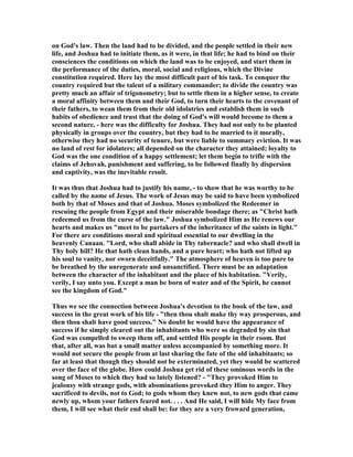 on God's law. Then the land had to be divided, and the people settled in their new
life, and Joshua had to initiate them, as it were, in that life; he had to bind on their
consciences the conditions on which the land was to be enjoyed, and start them in
the performance of the duties, moral, social and religious, which the Divine
constitution required. Here lay the most difficult part of his task. To conquer the
country required but the talent of a military commander; to divide the country was
pretty much an affair of trigonometry; but to settle them in a higher sense, to create
a moral affinity between them and their God, to turn their hearts to the covenant of
their fathers, to wean them from their old idolatries and establish them in such
habits of obedience and trust that the doing of God's will would become to them a
second nature, - here was the difficulty for Joshua. They had not only to be planted
physically in groups over the country, but they had to be married to it morally,
otherwise they had no security of tenure, but were liable to summary eviction. It was
no land of rest for idolaters; all depended on the character they attained; loyalty to
God was the one condition of a happy settlement; let them begin to trifle with the
claims of Jehovah, punishment and suffering, to be followed finally by dispersion
and captivity, was the inevitable result.
It was thus that Joshua had to justify his name, - to show that he was worthy to be
called by the name of Jesus. The work of Jesus may be said to have been symbolized
both by that of Moses and that of Joshua. Moses symbolized the Redeemer in
rescuing the people from Egypt and their miserable bondage there; as "Christ hath
redeemed us from the curse of the law." Joshua symbolized Him as He renews our
hearts and makes us "meet to be partakers of the inheritance of the saints in light."
For there are conditions moral and spiritual essential to our dwelling in the
heavenly Canaan. ''Lord, who shall abide in Thy tabernacle? and who shall dwell in
Thy holy hill? He that hath clean hands, and a pure heart; who hath not lifted up
his soul to vanity, nor sworn deceitfully." The atmosphere of heaven is too pure to
be breathed by the unregenerate and unsanctified. There must be an adaptation
between the character of the inhabitant and the place of his habitation. "Verily,
verily, I say unto you. Except a man be born of water and of the Spirit, he cannot
see the kingdom of God."
Thus we see the connection between Joshua's devotion to the book of the law, and
success in the great work of his life - "then thou shalt make thy way prosperous, and
then thou shalt have good success." o doubt he would have the appearance of
success if he simply cleared out the inhabitants who were so degraded by sin that
God was compelled to sweep them off, and settled His people in their room. But
that, after all, was but a small matter unless accompanied by something more. It
would not secure the people from at last sharing the fate of the old inhabitants; so
far at least that though they should not be exterminated, yet they would be scattered
over the face of the globe. How could Joshua get rid of these ominous words in the
song of Moses to which they had so lately listened? - "They provoked Him to
jealousy with strange gods, with abominations provoked they Him to anger. They
sacrificed to devils, not to God; to gods whom they knew not, to new gods that came
newly up, whom your fathers feared not. . . . And He said, I will hide My face from
them, I will see what their end shall be: for they are a very froward generation,
 