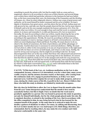 something to puzzle the priests with, but that he might, both as a man and as a
magistrate, observe to do according to what was written therein; and several things
were written there which had particular reference to the business he had now before
him, as the laws concerning their wars, the destroying of the Canaanites and the dividing
of Canaan; etc.; these he must religiously observe. Joshua was a man of great power and
authority, yet he must himself be under command and do as he is bidden. No man's
dignity or dominion, how great soever, sets him above the law of God. Joshua must not
only govern by law, and take care that the people observed the law, but he must observe
it himself, and so by his own example maintain the honour and power of it. First, He
must do what was written. It is not enough to hear and read the word, to commend and
admire it, to know and remember it, to talk and discourse of it, but we must do it.
Secondly, He must do according to what was written, exactly observing the law as his
copy, and doing, not only that which was there required, but in all circumstances
according to the appointment. Thirdly, He must do according to all that was written,
without exception or reserve, having a respect to all God's commandments, even those
which are most displeasing to flesh and blood. Fourthly, He must observe to do so,
observe the checks of conscience, the hints of providence; and all the advantages of
opportunity. Careful observance is necessary to universal obedience. Fifthly, He must
not turn from it, either in his own practice or in any act of government, to the right hand
or to the left, for there are errors on both hands, and virtue is in the mean. Sixthly, He
must be strong and courageous, that he might do according to the law. So many
discouragements there are in the way of duty that those who will proceed and persevere
in it must put on resolution. And, lastly, to encourage him in his obedience, he assures
him that then he shall do wisely (as it is in the margin) and make his way prosperous,
Jos_1:7, Jos_1:8. Those that make the word of God their rule, and conscientiously walk
by that rule, shall both do well and speed well; it will furnish them with the best maxims
by which to order their conversation (Psa_111:10); and it will entitle them to the best
blessings: God shall give them the desire of their heart.
CALVI , "8.This book of the Law, etc Assiduous meditation on the Law is also
commanded; because, whenever it is intermitted, even for a short time, many errors
readily creep in, and the memory becomes rusted, so that many, after ceasing from
the continuous study of it, engage in practical business, as if they were mere
ignorant tyros. God therefore enjoins his servant to make daily progress, and never
cease, during the whole course of his life, to profit in the Law. Hence it follows that
those who hold this study in disdain, are blinded by intolerable arrogance.
But why does he forbid him to allow the Law to depart from his mouth rather than
from his eyes? Some interpreters understand that the mouth is here used by
synecdoche forface; but this is frigid. I have no doubt that the word used is
peculiarly applicable to a person who was bound to prosecute the study in question,
not only for himself individually, but for the whole people placed under his rule. He
is enjoined, therefore, to attend to the teaching of the Law, that in accordance with
the office committed to him, he may bring forward what he has learned for the
common benefit of the people. At the same time he is ordered to make his own
docility a pattern of obedience to others. For many, by talking and discoursing, have
the Law in their mouth, but are very bad keepers of it. Both things, therefore, are
commanded, that by teaching others, he may make his own conduct and whole
character conformable to the same rule.
 