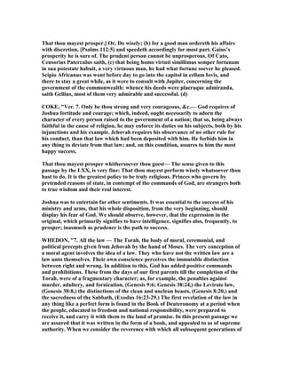 That thou mayest prosper.] Or, Do wisely; (b) for a good man ordereth his affairs
with discretion, [Psalms 112:5] and speedeth accordingly for most part. Gaius’s
prosperity he is sure of. The prudent person cannot be unprosperous. Of Cato,
Censorius Paterculus saith, (c) that being homo virtuti simillimus semper fortunam
in sua potestate habuit, a very virtuous man, he had what fortune soever he pleased.
Scipio Africanus was wont before day to go into the capitol in cellam Iovis, and
there to stay a great while, as it were to consult with Jupiter, concerning the
government of the commonwealth: whence his deeds were plaeraque admiranda,
saith Gellius, most of them very admirable and successful. (d)
COKE, "Ver. 7. Only be thou strong and very courageous, &c.— God requires of
Joshua fortitude and courage; which, indeed, ought necessarily to adorn the
character of every person raised to the government of a nation; that so, being always
faithful in the cause of religion, he may enforce its duties on his subjects, both by his
injunctions and his example. Jehovah requires his observance of no other rule for
his conduct, than that law which had been deposited with him. He forbids him in
any thing to deviate from that law; and, on this condition, assures to him the most
happy success.
That thou mayest prosper whithersoever thou goest— The sense given to this
passage by the LXX, is very fine: That thou mayest perform wisely whatsoever thou
hast to do. It is the greatest policy to be truly religious. Princes who govern by
pretended reasons of state, in contempt of the commands of God, are strangers both
to true wisdom and their real interest.
Joshua was to entertain far other sentiments. It was essential to the success of his
ministry and arms, that his whole disposition, from the very beginning, should
display his fear of God. We should observe, however, that the expression in the
original, which primarily signifies to have intelligence, signifies also, frequently, to
prosper; inasmuch as prudence is the path to success.
WHEDO , "7. All the law — The Torah, the body of moral, ceremonial, and
political precepts given from Jehovah by the hand of Moses. The very conception of
a moral agent involves the idea of a law. They who have not the written law are a
law unto themselves. Their own conscience perceives the immutable distinction
between right and wrong. In addition to this, God has added positive commands
and prohibitions. These from the days of our first parents till the completion of the
Torah, were of a fragmentary character; as, for example, the penalties against
murder, adultery, and fornication, (Genesis 9:6; Genesis 38:24,) the Levirate law,
(Genesis 38:8,) the distinctions of the clean and unclean beasts, (Genesis 8:20,) and
the sacredness of the Sabbath, (Exodus 16:23-29.) The first revelation of the law in
any thing like a perfect form is found in the Book of Deuteronomy at a period when
the people, educated to freedom and national responsibility, were prepared to
receive it, and carry it with them to the land of promise. In this present passage we
are assured that it was written in the form of a book, and appealed to as of supreme
authority. When we consider the reverence with which all subsequent generations of
 