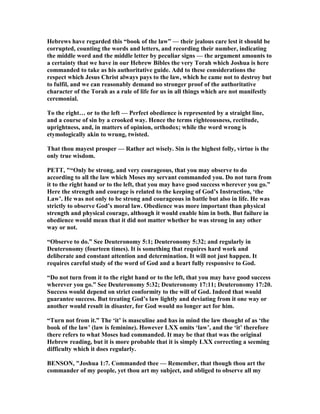 Hebrews have regarded this “book of the law” — their jealous care lest it should be
corrupted, counting the words and letters, and recording their number, indicating
the middle word and the middle letter by peculiar signs — the argument amounts to
a certainty that we have in our Hebrew Bibles the very Torah which Joshua is here
commanded to take as his authoritative guide. Add to these considerations the
respect which Jesus Christ always pays to the law, which he came not to destroy but
to fulfil, and we can reasonably demand no stronger proof of the authoritative
character of the Torah as a rule of life for us in all things which are not manifestly
ceremonial.
To the right… or to the left — Perfect obedience is represented by a straight line,
and a course of sin by a crooked way. Hence the terms righteousness, rectitude,
uprightness, and, in matters of opinion, orthodox; while the word wrong is
etymologically akin to wrung, twisted.
That thou mayest prosper — Rather act wisely. Sin is the highest folly, virtue is the
only true wisdom.
PETT, "“Only be strong, and very courageous, that you may observe to do
according to all the law which Moses my servant commanded you. Do not turn from
it to the right hand or to the left, that you may have good success wherever you go.”
Here the strength and courage is related to the keeping of God’s Instruction, ‘the
Law’. He was not only to be strong and courageous in battle but also in life. He was
strictly to observe God’s moral law. Obedience was more important than physical
strength and physical courage, although it would enable him in both. But failure in
obedience would mean that it did not matter whether he was strong in any other
way or not.
“Observe to do.” See Deuteronomy 5:1; Deuteronomy 5:32; and regularly in
Deuteronomy (fourteen times). It is something that requires hard work and
deliberate and constant attention and determination. It will not just happen. It
requires careful study of the word of God and a heart fully responsive to God.
“Do not turn from it to the right hand or to the left, that you may have good success
wherever you go.” See Deuteronomy 5:32; Deuteronomy 17:11; Deuteronomy 17:20.
Success would depend on strict conformity to the will of God. Indeed that would
guarantee success. But treating God’s law lightly and deviating from it one way or
another would result in disaster, for God would no longer act for him.
“Turn not from it.” The ‘it’ is masculine and has in mind the law thought of as ‘the
book of the law’ (law is feminine). However LXX omits ‘law’, and the ‘it’ therefore
there refers to what Moses had commanded. It may be that that was the original
Hebrew reading, but it is more probable that it is simply LXX correcting a seeming
difficulty which it does regularly.
BE SO , "Joshua 1:7. Commanded thee — Remember, that though thou art the
commander of my people, yet thou art my subject, and obliged to observe all my
 