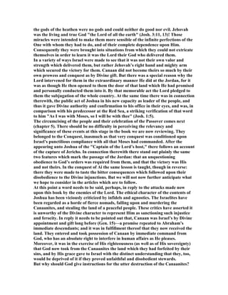 the gods of the heathen were no gods and could neither do good nor evil. Jehovah
was the living and true God "the Lord of all the earth" (Josh. 3:11, 13)! Those
miracles were intended to make them more sensible of the infinite perfections of the
One with whom they had to do, and of their complete dependence upon Him.
Consequently they were brought into situations from which they could not extricate
themselves in order to learn it was the Lord their God who delivered them.
In a variety of ways Israel were made to see that it was not their own valor and
strength which delivered them, but rather Jehovah’s right hand and mighty arm
which secured the victory for them. Canaan did not become theirs so much by their
own prowess and conquest as by Divine gift. But there was a special reason why the
Lord intervened for them in the extraordinary manner He did at the Jordan, for it
was as though He then opened to them the door of that land which He had promised
and personally conducted them into it. By that memorable act the Lord pledged to
them the subjugation of the whole country. At the same time there was in connection
therewith, the public act of Joshua in his new capacity as leader of the people, and
thus it gave Divine authority and confirmation to his office in their eyes, and was, in
comparison with his predecessor at the Red Sea, a striking verification of that word
to him "As I was with Moses, so I will be with thee" (Josh. 1:5).
The circumcising of the people and their celebration of the Passover comes next
(chapter 5). There should be no difficulty in perceiving the relevancy and
significance of these events at this stage in the book we are now reviewing. They
belonged to the Conquest, inasmuch as that very conquest was conditioned upon
Israel’s punctilious compliance with all that Moses had commanded. After the
appearing unto Joshua of the "Captain of the Lord’s host," there follows an account
of the capture of Jericho. In connection therewith there stand out plainly the same
two features which mark the passage of the Jordan: that an unquestioning
obedience to God’s orders was required from them, and that the victory was His
and not theirs. In the conquest of Ai the same lesson is taught, though in reverse:
there they were made to taste the bitter consequences which followed upon their
disobedience to the Divine injunctions. But we will not now further anticipate what
we hope to consider in the articles which are to follow.
At this point a word needs to be said, perhaps, in reply to the attacks made now
upon this book by the enemies of the Lord. The ethical character of the contents of
Joshua has been viciously criticized by infidels and agnostics. The Israelites have
been regarded as a horde of fierce nomads, falling upon and murdering the
Canaanites, and stealing the land of a peaceful people. These critics have asserted it
is unworthy of the Divine character to represent Him as sanctioning such injustice
and ferocity. In reply it needs to be pointed out that, Canaan was Israel’s by Divine
appointment and gift long before (Gen. 15)—a promise repeated to Abraham’s
immediate descendants; and it was in fulfillment thereof that they now received the
land. They entered and took possession of Canaan by immediate command from
God, who has an absolute right to interfere in human affairs as He pleases.
Moreover, it was in the exercise of His righteousness (as well as of His sovereignty)
that God now took from the Canaanites the land which they had forfeited by their
sins, and by His grace gave to Israel with the distinct understanding that they, too,
would be deprived of it if they proved unfaithful and disobedient stewards.
But why should God give instructions for the utter destruction of the Canaanites?
 