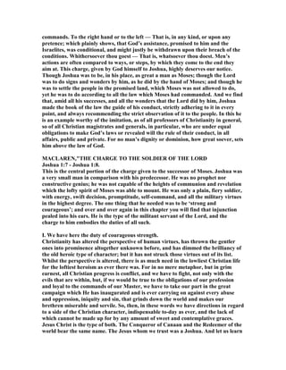 commands. To the right hand or to the left — That is, in any kind, or upon any
pretence; which plainly shows, that God’s assistance, promised to him and the
Israelites, was conditional, and might justly be withdrawn upon their breach of the
conditions. Whithersoever thou goest — That is, whatsoever thou doest. Men’s
actions are often compared to ways, or steps, by which they come to the end they
aim at. This charge, given by God himself to Joshua, highly deserves our notice.
Though Joshua was to be, in his place, as great a man as Moses; though the Lord
was to do signs and wonders by him, as he did by the hand of Moses; and though he
was to settle the people in the promised land, which Moses was not allowed to do,
yet he was to do according to all the law which Moses had commanded. And we find
that, amid all his successes, and all the wonders that the Lord did by him, Joshua
made the book of the law the guide of his conduct, strictly adhering to it in every
point, and always recommending the strict observation of it to the people. In this he
is an example worthy of the imitation, as of all professors of Christianity in general,
so of all Christian magistrates and generals, in particular, who are under equal
obligations to make God’s laws or revealed will the rule of their conduct, in all
affairs, public and private. For no man’s dignity or dominion, how great soever, sets
him above the law of God.
MACLARE ,"THE CHARGE TO THE SOLDIER OF THE LORD
Joshua 1:7 - Joshua 1:8.
This is the central portion of the charge given to the successor of Moses. Joshua was
a very small man in comparison with his predecessor. He was no prophet nor
constructive genius; he was not capable of the heights of communion and revelation
which the lofty spirit of Moses was able to mount. He was only a plain, fiery soldier,
with energy, swift decision, promptitude, self-command, and all the military virtues
in the highest degree. The one thing that he needed was to be ‘strong and
courageous’; and over and over again in this chapter you will find that injunction
pealed into his ears. He is the type of the militant servant of the Lord, and the
charge to him embodies the duties of all such.
I. We have here the duty of courageous strength.
Christianity has altered the perspective of human virtues, has thrown the gentler
ones into prominence altogether unknown before, and has dimmed the brilliancy of
the old heroic type of character; but it has not struck those virtues out of its list.
Whilst the perspective is altered, there is as much need in the lowliest Christian life
for the loftiest heroism as ever there was. For in no mere metaphor, but in grim
earnest, all Christian progress is conflict, and we have to fight, not only with the
evils that are within, but, if we would be true to the obligations of our profession
and loyal to the commands of our Master, we have to take our part in the great
campaign which He has inaugurated and is ever carrying on against every abuse
and oppression, iniquity and sin, that grinds down the world and makes our
brethren miserable and servile. So, then, in these words we have directions in regard
to a side of the Christian character, indispensable to-day as ever, and the lack of
which cannot be made up for by any amount of sweet and contemplative graces.
Jesus Christ is the type of both. The Conqueror of Canaan and the Redeemer of the
world bear the same name. The Jesus whom we trust was a Joshua. And let us learn
 