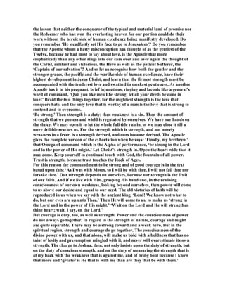 the lesson that neither the conqueror of the typical and material land of promise nor
the Redeemer who has won the everlasting heaven for our portion could do their
work without the heroic side of human excellence being manifestly developed. Do
you remember ‘He steadfastly set His face to go to Jerusalem’? Do you remember
that the Apostle whom a hasty misconception has thought of as the gentlest of the
Twelve, because he had most to say about love, is the Apostle that more
emphatically than any other rings into our ears over and over again the thought of
the Christ, militant and victorious, the Hero as well as the patient Sufferer, the
‘Captain of our salvation’? And so let us recognise how both the gentler and the
stronger graces, the pacific and the warlike side of human excellence, have their
highest development in Jesus Christ, and learn that the firmest strength must be
accompanied with the tenderest love and swathed in meekest gentleness. As another
Apostle has it in his pregnant, brief injunctions, ringing and laconic like a general’s
word of command, ‘Quit you like men I be strong! let all your deeds be done in
love!’ Braid the two things together, for the mightiest strength is the love that
conquers hate, and the only love that is worthy of a man is the love that is strong to
contend and to overcome.
‘Be strong.’ Then strength is a duty; then weakness is a sin. Then the amount of
strength that we possess and wield is regulated by ourselves. We have our hands on
the sluice. We may open it to let the whole full tide run in, or we may close it till a
mere dribble reaches us. For the strength which is strength, and not merely
weakness in a fever, is a strength derived, and ours because derived. The Apostle
gives the complete version of the exhortation when he says: ‘Finally, my brethren,’
that Omega of command which is the Alpha of performance, ‘be strong in the Lord
and in the power of His might.’ Let Christ’s strength in. Open the heart wide that it
may come. Keep yourself in continual touch with God, the fountain of all power.
Trust is strength, because trust touches the Rock of Ages.
For this reason the commandment to be strong and of good courage is in the text
based upon this: ‘As I was with Moses, so I will be with thee. I will not fail thee nor
forsake thee.’ Our strength depends on ourselves, because our strength is the fruit
of our faith. And if we live with Him, grasping His hand and, in the realising
consciousness of our own weakness, looking beyond ourselves, then power will come
to us above our desire and equal to our need. The old victories of faith will be
reproduced in us when we say with the ancient king, ‘Lord! We know not what to
do, but our eyes are up unto Thee.’ Then He will come to us, to make us ‘strong in
the Lord and in the power of His might.’ ‘Wait on the Lord and He will strengthen
thine heart; wait, I say, on the Lord.’
But courage is duty, too, as well as strength. Power and the consciousness of power
do not always go together. In regard to the strength of nature, courage and might
are quite separable. There may be a strong coward and a weak hero. But in the
spiritual region, strength and courage do go together. The consciousness of the
divine power with us, and that alone, will make us bold with a boldness that has no
taint of levity and presumption mingled with it, and never will overestimate its own
strength. The charge to Joshua, then, not only insists upon the duty of strength, but
on the duty of conscious strength, and on the duty of measuring the strength that is
at my back with the weakness that is against me, and of being bold because I know
that more and ‘greater is He that is with me than are they that be with them.’
 