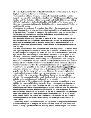 II. So much, then, for the first of the exhortations here. ow look next at the duty of
implicit obedience to the word of command.
That is another soldierly virtue, the exercise of which sheds a nobility over the
repulsive horrors of the battlefield. Joshua had to be fitted to command by learning
to obey, and, like that other soldier whose rough trade had led him to some inkling
of Christ’s authority by its familiarising him with the idea of the strange power of
the word of command, had to realise that he himself was ‘under authority’ before he
could issue his orders.
Courage and strength come first, and on them follows the command to do all
according to the law, to keep it without deflection to right or left, and to meditate on
it day and night. These two virtues make the perfect soldier-courage and obedience.
Daring and discipline must go together, and to know how to follow orders is as
essential as to know how to despise dangers.
But the connection between these two, as set forth in this charge, is not merely that
they must co-exist, but that courage and strength are needed for, and are to find
their noblest field of exercise in, absolute acceptance of, and unhesitating, swift,
complete, unmurmuring obedience to, everything that is discerned to be God’s will
and our duty.
For the Christian soldier, then, God’s law is his marching orders. The written word,
and especially the Incarnate Word, are our law of conduct. The whole science of our
warfare and plan of campaign are there. We have not to take our orders from men’s
lips, but we must often disregard them, that we may listen to the ‘Captain of our
salvation.’ The soldier stands where his officer has posted him, and does what he
was bid, no matter what may happen. Only one voice can relieve him. Though a
thousand should bid him flee, and his heart should echo their advices, he is recreant
if he deserts his post at the command of any but him who set him there. Obedience
to others is mutiny. or does the Christian need another law to supplement that
which Christ has given him in His pattern and teaching. Men have appended huge
comments to it, and have softened some of its plain precepts which bear hard on
popular sins. But the Lawgiver’s law is one thing, and the lawyers’ explanations
which explain it away or darken what was clear enough, however unwelcome, are
quite another. Christ has given us Himself, and therein has given a sufficient
directory for conduct and conflict which fits close to all our needs, and will prove
definite and practical enough if we honestly try to apply it.
The application of Christ’s law to daily life takes some courage, and is the proper
field for the exercise of Christian strength. ‘Be very courageous that thou mayest
observe.’ If you are not a bold Christian you will very soon get frightened out of
obedience to your Master’s commandments. Courage, springing from the realisation
of God’s helping strength, is indispensable to make any man, in any age, live out
thoroughly and consistently the principles of the law of Jesus Christ. o man in this
generation will work out a punctual obedience to what he knows to be the will of
God, without finding out that all the ‘Canaanites’ are not dead yet; but that there
are enough of them left to make a very thorny life for the persistent follower of
Jesus Christ.
And not only is there courage needed for the application of the principles of conduct
which God has given us, but you will never have them handy for swift application
unless, in many a quiet hour of silent, solitary, patient meditation you have become
 