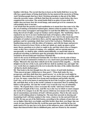 familiar with them. The recruit that has to learn on the battle-field how to use his
rifle has a good chance of being dead before he has mastered the mysteries of firing.
And Christian people that have their Christian principles to dig out of the Bible
when the necessity comes, will likely find that the necessity is past before they have
completed the excavation. The actual battle-field is no place to learn drill. If a
soldier does not know how his sword hangs, and cannot get at it in a moment, he
will probably draw it too late.
I am afraid that the practice of such meditation as is meant here has come to be, like
the art of making ecclesiastical stained glass, almost extinct in modern times. You
have all so many newspapers and magazines to read that the Bible has a chance of
being shoved out of sight, except on Sundays and in chapels. The ‘meditating’ that is
enjoined in my text is no mere intellectual study of Scripture, either from an
antiquarian or a literary or a theological point of view, but it is the mastering of the
principles of conduct as laid down there, and the appropriating of all the power for
guidance and for sustaining which that word of the Lord gives. Meditation, the
familiarising ourselves with the ethics of Scripture, and with the hopes and powers
that are treasured in Jesus Christ, so that our minds are made up upon a great
many thorny questions as to what we ought to do, and that when crises or dangers
come, as they have a knack of coming, very suddenly, and are sprung upon us
unexpectedly, we shall be able, without much difficulty, or much time spent in
perplexed searching, to fall back upon the principles that decide our conduct-that is
essential to all successful and victorious Christian life.
And it is the secret of all blessed Christian life. For there is a lovely echo of these
vigorous words of command to Joshua in a very much more peaceful form in the 1st
Psalm: ‘Blessed is the man that walketh not in the counsel of the ungodly, . . . but his
delight is in the law of the Lord, and in His law doth he meditate day and night’-the
very words that are employed in the text to describe the duty of the soldier-therefore
‘all that he doeth shall prosper.’
III. That leads to the last thought here-the sure victory of such bold obedience.
‘Thou mayest prosper whithersoever thou goest’; ‘Thou shalt make thy way
prosperous, and then shalt thou have good success,’ or, as the last word might be
rendered, ‘then shalt thou act wisely’ You may not get victory from an earthly point
of view, for many a man that lives strong and courageous and joyfully obeying
God’s law, as far as he knows it and because he loves the Lawgiver, goes through
life, and finds that, as far as the world’s estimate is concerned, there is nothing but
failure as his portion. Ah I but the world’s way is not the true way of estimating
victory. ‘Be of good cheer, I have overcome the world,’ said Jesus Christ when
within arm’s-length of the Cross. And His way is the way in which we must conquer
the world, if we conquer it at all. The success which my text means is the carrying
out of conscientious convictions of God’s will into practice. That is the only success
that is worth talking about or looking for. The man that succeeds in obeying and
translating God’s will into conduct is the victor, whatever be the outward fruits of
his life. He may go out of the field beaten, according to the estimate of men that can
see no higher than their own height, and little further than their own finger tips can
reach; he may himself feel that the world has gone past him, and that he has not
made much of it; he may have to lie down at last unknown, poor, with all his bright
hopes that danced before him in childhood gone, and sore beaten by the enemies;
 