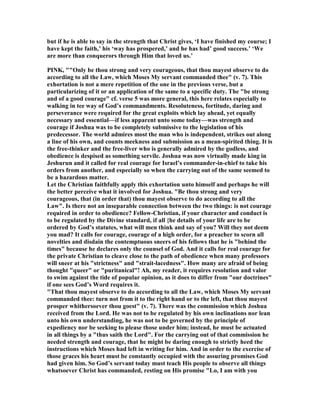 but if he is able to say in the strength that Christ gives, ‘I have finished my course; I
have kept the faith,’ his ‘way has prospered,’ and he has had’ good success.’ ‘We
are more than conquerors through Him that loved us.’
PI K, ""Only be thou strong and very courageous, that thou mayest observe to do
according to all the Law, which Moses My servant commanded thee" (v. 7). This
exhortation is not a mere repetition of the one in the previous verse, but a
particularizing of it or an application of the same to a specific duty. The "be strong
and of a good courage" cf. verse 5 was more general, this here relates especially to
walking in tee way of God’s commandments. Resoluteness, fortitude, daring and
perseverance were required for the great exploits which lay ahead, yet equally
necessary and essential—if less apparent unto some today—was strength and
courage if Joshua was to be completely submissive to the legislation of his
predecessor. The world admires most the man who is independent, strikes out along
a line of his own, and counts meekness and submission as a mean-spirited thing. It is
the free-thinker and the free-liver who is generally admired by the godless, and
obedience is despised as something servile. Joshua was now virtually made king in
Jeshurun and it called for real courage for Israel’s commander-in-chief to take his
orders from another, and especially so when the carrying out of the same seemed to
be a hazardous matter.
Let the Christian faithfully apply this exhortation unto himself and perhaps he will
the better perceive what it involved for Joshua. "Be thou strong and very
courageous, that (in order that) thou mayest observe to do according to all the
Law". Is there not an inseparable connection between the two things: is not courage
required in order to obedience? Fellow-Christian, if your character and conduct is
to be regulated by the Divine standard, if all {he details of your life are to be
ordered by God’s statutes, what will men think and say of you? Will they not deem
you mad? It calls for courage, courage of a high order, for a preacher to scorn all
novelties and disdain the contemptuous sneers of his fellows that he is "behind the
times" because he declares only the counsel of God. And it calls for real courage for
the private Christian to cleave close to the path of obedience when many professors
will sneer at his "strictness" and "strait-lacedness". How many are afraid of being
thought "queer" or "puritanical"! Ah, my reader, it requires resolution and valor
to swim against the tide of popular opinion, as it does to differ from "our doctrines"
if one sees God’s Word requires it.
"That thou mayest observe to do according to all the Law, which Moses My servant
commanded thee: turn not from it to the right hand or to the left, that thou mayest
prosper whithersoever thou goest" (v. 7). There was the commission which Joshua
received from the Lord. He was not to be regulated by his own inclinations nor lean
unto his own understanding, he was not to be governed by the principle of
expediency nor be seeking to please those under him; instead, he must be actuated
in all things by a "thus saith the Lord". For the carrying out of that commission he
needed strength and courage, that he might be daring enough to strictly heed the
instructions which Moses had left in writing for him. And in order to the exercise of
those graces his heart must be constantly occupied with the assuring promises God
had given him. So God’s servant today must teach His people to observe all things
whatsoever Christ has commanded, resting on His promise "Lo, I am with you
 