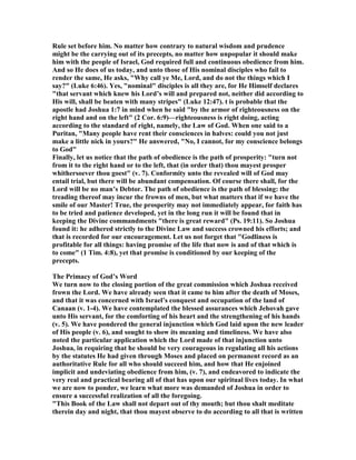 Rule set before him. o matter how contrary to natural wisdom and prudence
might be the carrying out of its precepts, no matter how unpopular it should make
him with the people of Israel, God required full and continuous obedience from him.
And so He does of us today, and unto those of His nominal disciples who fail to
render the same, He asks, "Why call ye Me, Lord, and do not the things which I
say?" (Luke 6:46). Yes, "nominal" disciples is all they are, for He Himself declares
"that servant which knew his Lord’s will and prepared not, neither did according to
His will, shall be beaten with many stripes" (Luke 12:47). t is probable that the
apostle had Joshua 1:7 in mind when he said "by the armor of righteousness on the
right hand and on the left" (2 Cor. 6:9)—righteousness is right doing, acting
according to the standard of right, namely, the Law of God. When one said to a
Puritan, "Many people have rent their consciences in halves: could you not just
make a little nick in yours?" He answered, " o, I cannot, for my conscience belongs
to God"
Finally, let us notice that the path of obedience is the path of prosperity: "turn not
from it to the right hand or to the left, that (in order that) thou mayest prosper
whithersoever thou goest" (v. 7). Conformity unto the revealed will of God may
entail trial, but there will be abundant compensation. Of course there shall, for the
Lord will be no man’s Debtor. The path of obedience is the path of blessing: the
treading thereof may incur the frowns of men, but what matters that if we have the
smile of our Master! True, the prosperity may not immediately appear, for faith has
to be tried and patience developed, yet in the long run it will be found that in
keeping the Divine commandments "there is great reward" (Ps. 19:11). So Joshua
found it: he adhered strictly to the Divine Law and success crowned his efforts; and
that is recorded for our encouragement. Let us not forget that "Godliness is
profitable for all things: having promise of the life that now is and of that which is
to come" (1 Tim. 4:8), yet that promise is conditioned by our keeping of the
precepts.
The Primacy of God’s Word
We turn now to the closing portion of the great commission which Joshua received
frown the Lord. We have already seen that it came to him after the death of Moses,
and that it was concerned with Israel’s conquest and occupation of the land of
Canaan (v. 1-4). We have contemplated the blessed assurances which Jehovah gave
unto His servant, for the comforting of his heart and the strengthening of his hands
(v. 5). We have pondered the general injunction which God laid upon the new leader
of His people (v. 6), and sought to show its meaning and timeliness. We have also
noted the particular application which the Lord made of that injunction unto
Joshua, in requiring that he should be very courageous in regulating all his actions
by the statutes He had given through Moses and placed on permanent record as an
authoritative Rule for all who should succeed him, and how that He enjoined
implicit and undeviating obedience from him, (v. 7), and endeavored to indicate the
very real and practical bearing all of that has upon our spiritual lives today. In what
we are now to ponder, we learn what more was demanded of Joshua in order to
ensure a successful realization of all the foregoing.
"This Book of the Law shall not depart out of thy mouth; but thou shalt meditate
therein day and night, that thou mayest observe to do according to all that is written
 