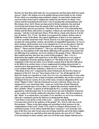 therein: for then thou shalt make thy way prosperous and then thou shalt have good
success" (Josh. 1:8). Joshua was to be guided and governed wholly by the written
Word, which was something unprecedented, unique, o man before Joshua had
received orders from God to regulate his conduct by the Words of a Book. True,
Abram and his household obeyed God’s voice in keeping His commandments and
His statutes (Gen. 26:5). Moses too had acted by Divine authority, but each had
received his instructions from the mouth of the Lord, But Joshua, and all who
succeeded him, must be governed by "this Book of the Law" It is remarkable that
Joshua and the Book come before us together, without any introduction, in the same
passage: "and the Lord said unto Moses, Write this in a book and rehearse it in the
ears of Joshua" (Ex. 17:14)—the Book was prepared for Joshua; Joshua came to
fulfill the words of the Book. The typical significance of that is at once apparent.
Let it be carefully noted that God’s Word, from its very first appearance as a book,
occupies the same position, namely, the position of unqualified supremacy. It was set
above Joshua: all his actions were to be regulated by it. Let us also observe that the
authority of this Book is quite independent of its quantity or size. "The law of
Moses", "Moses and the Prophets", "The Law, the Prophets and the Psalms" (Luke
24:44), are descriptions of the same Book, differing in the quantity of its matter but
not differing in its authority, nor in its relation to the people of God. "Blessed is he
that readeth and they that hear the words of this prophecy" (Rev. 1:3), is a
declaration that applies with equal force to the Holy Scriptures in every stage of
their compilation, from the opening chapters of "The Book of the Law" till the
completion of the Sacred Canon. Let us further remark that in this first title given
to the Bible in its earliest form, we have emphasized its leading characteristic: it
contains more than good advice or salutary counsel—it is a "Law" binding upon us,
a Law clothed with Divine authority, a Rule for us to walk by.
"This Book of the Law" comprised the entire Pentateuch, the first five books (or
chapters) of the O.T. It is not "these books of the Law" for all through the O.T.
those five books are regarded as a unit. ow it is very rare indeed that we turn aside
and pay any attention to the ravings of skeptics and infidels, but on this occasion we
will depart from our custom. It is one of the many erroneous allegations of the self-
styled "Higher Critics" that the Pentateuch was not written by Moses, but was
composed at a very much later date—some say, in the time of king Manasseh;
others, not until the days of Ezra. But over against this assertion, stands the fact
that a definite "Book" is spoken of all through the O.T., as being constantly
appealed to, with directions how it was to be preserved; and it should be of interest
to our readers if we briefly outline the references to the same. The first mention of
this "Book" is as stated above, in Exodus 17:14, and there we see it was written by
Jehovah’s command, and (in the Hebrew) is designated the Book.
"And Moses wrote all the words of the Lord . . . and he took the Book of the
Covenant and read it in the audience of the people" (Ex. 24:4,7), tells who was its
first penman. "Moses wrote their goings out according to their journeys by the
commandment of the Lord" ( um. 33:2), and if we compare Deuteronomy 1:2, 3
and Deuteronomy 2:14 it will be found that those "journeys" were from the early
part of the first year after Israel came out of Egypt until the end of the thirty-eighth.
"Moses wrote this Law and delivered it unto the priests, the sons of Levi" (Deut.
31:9) entrusting it to their custody, and verse 26 of the same chapter informs us he
 