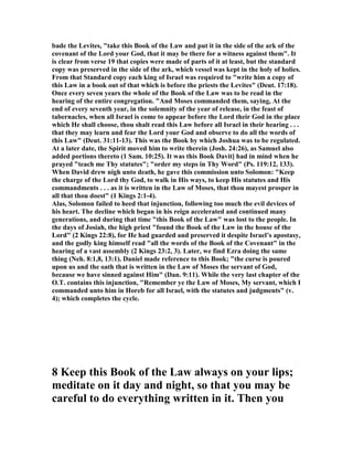 bade the Levites, "take this Book of the Law and put it in the side of the ark of the
covenant of the Lord your God, that it may be there for a witness against them". It
is clear from verse 19 that copies were made of parts of it at least, but the standard
copy was preserved in the side of the ark, which vessel was kept in the holy of holies.
From that Standard copy each king of Israel was required to "write him a copy of
this Law in a book out of that which is before the priests the Levites" (Deut. 17:18).
Once every seven years the whole of the Book of the Law was to be read in the
hearing of the entire congregation. "And Moses commanded them, saying, At the
end of every seventh year, in the solemnity of the year of release, in the feast of
tabernacles, when all Israel is come to appear before the Lord their God in the place
which He shall choose, thou shalt read this Law before all Israel in their hearing . . .
that they may learn and fear the Lord your God and observe to do all the words of
this Law" (Deut. 31:11-13). This was the Book by which Joshua was to be regulated.
At a later date, the Spirit moved him to write therein (Josh. 24:26), as Samuel also
added portions thereto (1 Sam. 10:25). It was this Book Davit] had in mind when he
prayed "teach me Thy statutes"; "order my steps in Thy Word" (Ps. 119:12, 133).
When David drew nigh unto death, he gave this commission unto Solomon: "Keep
the charge of the Lord thy God, to walk in His ways, to keep His statutes and His
commandments . . . as it is written in the Law of Moses, that thou mayest prosper in
all that thou doest" (1 Kings 2:1-4).
Alas, Solomon failed to heed that injunction, following too much the evil devices of
his heart. The decline which began in his reign accelerated and continued many
generations, and during that time "this Book of the Law" was lost to the people. In
the days of Josiah, the high priest "found the Book of the Law in the house of the
Lord" (2 Kings 22:8), for He had guarded and preserved it despite Israel’s apostasy,
and the godly king himself read "all the words of the Book of the Covenant" in the
hearing of a vast assembly (2 Kings 23:2, 3). Later, we find Ezra doing the same
thing ( eh. 8:1,8, 13:1). Daniel made reference to this Book; "the curse is poured
upon us and the oath that is written in the Law of Moses the servant of God,
because we have sinned against Him" (Dan. 9:11). While the very last chapter of the
O.T. contains this injunction, "Remember ye the Law of Moses, My servant, which I
commanded unto him in Horeb for all Israel, with the statutes and judgments" (v.
4); which completes the cycle.
8 Keep this Book of the Law always on your lips;
meditate on it day and night, so that you may be
careful to do everything written in it. Then you
 