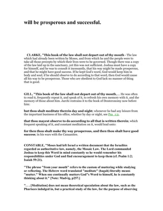 will be prosperous and successful.
CLARKE, "This book of the law shall not depart out of thy mouth - The law
which had already been written by Moses, and from which he and the people were to
take all those precepts by which their lives were to be governed. Though there was a copy
of the law laid up in the sanctuary, yet this was not sufficient. Joshua must have a copy
for himself, and he was to consult it incessantly, that his way might be made prosperous,
and that he might have good success. If he kept God’s word, God would keep him in
body and soul; if he should observe to do according to that word, then God would cause
all his way to be prosperous. Those who are obedient to God lack no manner of thing
that is good.
GILL, "This book of the law shall not depart out of thy mouth,.... He was often
to read it, frequently repeat it, and speak of it, to refresh his own memory with it, and the
memory of those about him. Jarchi restrains it to the book of Deuteronomy now before
him:
but thou shalt meditate therein day and night; whenever he had any leisure from
the important business of his office, whether by day or night, see Psa_1:2,
that thou mayest observe to do according to all that is written therein; which
frequent speaking of it, and constant meditation on it, would lead unto:
for then thou shalt make thy way prosperous, and then thou shalt have good
success; in his wars with the Canaanites.
CO STABLE, "Moses had left Israel a written document that the Israelites
regarded as authoritative law, namely, the Mosaic Law. The Lord commanded
Joshua to keep this Word in mind constantly so he would remember his
responsibilities under God and find encouragement to keep them (cf. Psalm 1:2;
Isaiah 59:21).
"The phrase "from your mouth" refers to the custom of muttering while studying
or reflecting. The Hebrew word translated "meditate" (hagah) literally means
"mutter." When one continually mutters God"s Word to himself, he is constantly
thinking about it." [ ote: Madvig, p257.]
". . . [Meditation] does not mean theoretical speculation about the law, such as the
Pharisees indulged in, but a practical study of the law, for the purpose of observing
 